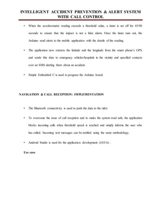 INTELLIGENT ACCIDENT PREVENTION & ALERT SYSTEM
WITH CALL CONTROL
• When the accelerometer reading exceeds a threshold value, a timer is set off for 45/90
seconds to ensure that the impact is not a false alarm. Once the timer runs out, the
Arduino send alerts to the mobile application with the details of the reading.
• The application now extracts the latitude and the longitude from the smart phone’s GPS
and sends this data to emergency vehicles/hospitals in the vicinity and specified contacts
over an SMS alerting them about an accident.
• Simple Embedded C is used to program the Arduino board.
NAVIGATION & CALL RECEPTION: IMPLEMENTATION
• The Bluetooth connectivity is used to push the data to the rider.
• To overcome the issue of call reception and to make the system road safe, the application
blocks incoming calls when threshold speed is reached and simply informs the user who
has called. Incoming text messages can be notified using the same methodology.
• Android Studio is used for the application development (JAVA) .
Use case
 