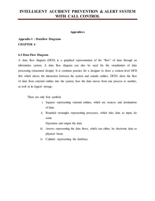 INTELLIGENT ACCIDENT PREVENTION & ALERT SYSTEM
WITH CALL CONTROL
Appendices
Appendix-1 : Dataflow Diagrams
CHAPTER 6
6.1 Data Flow Diagram
A data flow diagram (DFD) is a graphical representation of the “flow” of data through an
information system. A data flow diagram can also be used for the visualization of data
processing (structured design). It is common practice for a designer to draw a context-level DFD
first which shows the interaction between the system and outside entities. DFD's show the flow
of data from external entities into the system, how the data moves from one process to another,
as well as its logical storage.
There are only four symbols
i. Squares representing external entities, which are sources and destinations
of data.
ii. Rounded rectangles representing processes, which take data as input, do
some
Operation and output the data.
iii. Arrows representing the data flows, which can either, be electronic data or
physical Items.
iv. Cylinder representing the database.
 