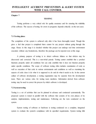 INTELLIGENT ACCIDENT PREVENTION & ALERT SYSTEM
WITH CALL CONTROL
Chapter 7
TESTING
Testing performs a very critical role for quality assurance and for ensuring the reliability
of the software. The success of testing for errors in programs depends critically on the test cases.
7.1 Testing phase
The completion of the system is achieved only after it has been thoroughly tested. Though this
gives a feel that project is completed there cannot be any project without going through this
stage. Hence in this stage it is decided whether this project can undergo real time environment
execution without any breakdowns, therefore the package can be rejected even at this stage.
A primary purpose of testing is to detect software failures so that defects may be
discovered and corrected. This is a non-trivial pursuit. Testing cannot establish that a product
functions properly under all conditions but can only establish that it does not function properly
under specific conditions. The scope of software testing often includes examination of code as
well as execution of that code in various environments and conditions as well as examining the
aspects of code: does it do what it is supposed to do and do what it needs to do. In the current
culture of software development, a testing organization may be separate from the development
team. There are various roles for testing team members. Information derived from software
testing may be used to correct the process by which software is developed.
7.2 System testing
Testing is a set of activities that can be planned in advance and conducted systematically. The
proposed system is tested in parallel with the software that consists of its own phases of its
analysis, implementation, testing and maintenance. Following are the tests conducted on the
system.
System testing of software or hardware is testing conducted on a complete, integrated
system to evaluate the system's compliance with its specified requirements. System testing falls
 