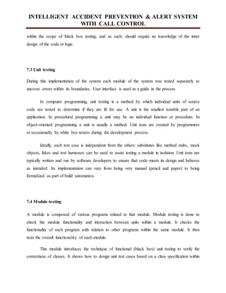 INTELLIGENT ACCIDENT PREVENTION & ALERT SYSTEM
WITH CALL CONTROL
within the scope of black box testing, and as such, should require no knowledge of the inner
design of the code or logic.
7.3 Unit testing
During this implementation of the system each module of the system was tested separately to
uncover errors within its boundaries. User interface is used as a guide in the process
In computer programming, unit testing is a method by which individual units of source
code are tested to determine if they are fit for use. A unit is the smallest testable part of an
application. In procedural programming a unit may be an individual function or procedure. In
object-oriented programming a unit is usually a method. Unit tests are created by programmers
or occasionally by white box testers during the development process.
Ideally, each test case is independent from the others: substitutes like method stubs, mock
objects, fakes and test harnesses can be used to assist testing a module in isolation. Unit tests are
typically written and run by software developers to ensure that code meets its design and behaves
as intended. Its implementation can vary from being very manual (pencil and paper) to being
formalized as part of build automation.
7.4 Module testing
A module is composed of various programs related to that module. Module testing is done to
check the module functionality and interaction between units within a module. It checks the
functionality of each program with relation to other programs within the same module. It then
tests the overall functionality of each module.
This module introduces the technique of functional (black box) unit testing to verify the
correctness of classes. It shows how to design unit test cases based on a class specification within
 