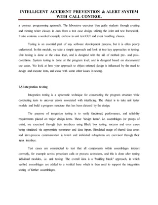 INTELLIGENT ACCIDENT PREVENTION & ALERT SYSTEM
WITH CALL CONTROL
a contract programming approach. The laboratory exercises then guide students through creating
and running tester classes in Java from a test case design, utilizing the Joint unit test framework.
It also contains a worked example on how to unit test GUI and event handling classes.
Testing is an essential part of any software development process, but it is often poorly
understood. In this module, we take a simple approach and look at two key approaches to testing.
Unit testing is done at the class level, and is designed with the aid of method pre- and post-
conditions. System testing is done at the program level, and is designed based on documented
use cases. We look at how your approach to object-oriented design is influenced by the need to
design and execute tests, and close with some other issues in testing.
7.5 Integration testing
Integration testing is a systematic technique for constructing the program structure while
conducting tests to uncover errors associated with interfacing. The object is to take unit tester
module and build a program structure that has been dictated by the design.
The purpose of integration testing is to verify functional, performance, and reliability
requirements placed on major design items. These "design items", i.e. assemblages (or groups of
units), are exercised through their interfaces using Black box testing, success and error cases
being simulated via appropriate parameter and data inputs. Simulated usage of shared data areas
and inter-process communication is tested and individual subsystems are exercised through their
input interface.
Test cases are constructed to test that all components within assemblages interact
correctly, for example across procedure calls or process activations, and this is done after testing
individual modules, i.e. unit testing. The overall idea is a "building block" approach, in which
verified assemblages are added to a verified base which is then used to support the integration
testing of further assemblages.
 