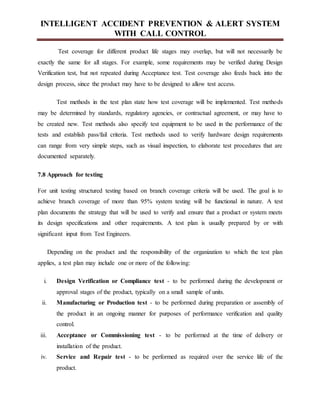 INTELLIGENT ACCIDENT PREVENTION & ALERT SYSTEM
WITH CALL CONTROL
Test coverage for different product life stages may overlap, but will not necessarily be
exactly the same for all stages. For example, some requirements may be verified during Design
Verification test, but not repeated during Acceptance test. Test coverage also feeds back into the
design process, since the product may have to be designed to allow test access.
Test methods in the test plan state how test coverage will be implemented. Test methods
may be determined by standards, regulatory agencies, or contractual agreement, or may have to
be created new. Test methods also specify test equipment to be used in the performance of the
tests and establish pass/fail criteria. Test methods used to verify hardware design requirements
can range from very simple steps, such as visual inspection, to elaborate test procedures that are
documented separately.
7.8 Approach for testing
For unit testing structured testing based on branch coverage criteria will be used. The goal is to
achieve branch coverage of more than 95% system testing will be functional in nature. A test
plan documents the strategy that will be used to verify and ensure that a product or system meets
its design specifications and other requirements. A test plan is usually prepared by or with
significant input from Test Engineers.
Depending on the product and the responsibility of the organization to which the test plan
applies, a test plan may include one or more of the following:
i. Design Verification or Compliance test - to be performed during the development or
approval stages of the product, typically on a small sample of units.
ii. Manufacturing or Production test - to be performed during preparation or assembly of
the product in an ongoing manner for purposes of performance verification and quality
control.
iii. Acceptance or Commissioning test - to be performed at the time of delivery or
installation of the product.
iv. Service and Repair test - to be performed as required over the service life of the
product.
 