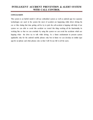 INTELLIGENT ACCIDENT PREVENTION & ALERT SYSTEM
WITH CALL CONTROL
CONCLUSION
This system is an hybrid model it will use embedded system as well as android app two separate
technologies are used in the system the most of accident are happening while driver driving his
car or bike during that time getting call he try to pick the call accident is happing with help of our
system we can able to avoid this accident we tested this thing working all the functionality its
working fine so that we can conclude by using this system we can avoid the accidents which are
happing when the drive try to talk while driving. As a future enchantment in present system
applicable only for the android mobile phones only but in future we can develop an similar type
app for an iphone and other phones also so that I will be use full to all the users.
 