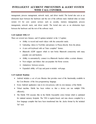 INTELLIGENT ACCIDENT PREVENTION & ALERT SYSTEM
WITH CALL CONTROL
management, process management, network stack, and driver model. The kernel also acts as an
abstraction layer between the hardware and the rest of the software stack Android relies on Linux
version 2.6 for core system services such as security, memory management, process
management, network stack, and driver model. The kernel also acts as an abstraction layer
between the hardware and the rest of the software stack.
1.4.8 Android SDK 1.5
There are several new features and UI updates included in the 1.5 update:
 Ability to record and watch videos with the camcorder mode.
 Uploading videos to YouTube and pictures to Picasa directly from the phone.
 A new soft keyboard with an "Auto complete" feature.
 Bluetooth A2DP support which in turn broke Bluetooth connectivity with many
popular cars and headsets.
 Ability to automatically connect to a Bluetooth headset within a certain distance.
 New widgets and folders that can populate the Home screens.
 Animations between screens.
 Expanded ability of Copy and paste to include web page.
1.4.9 Android Runtime
 Android includes a set of core libraries that provides most of the functionality available in
the Core libraries of the Java programming language.
 Every Android application runs in its own process, with its own instance of the Dalvik
 Virtual machine. Dalvik has been written so that a device can run multiple VMs
efficiently.
 The Dalvik VM executes files in the Dalvik Executable (.dex) format which is optimized
for minimal memory footprint. The VM is register-based, and runs classes compiled by a
Java language compiler that have been transformed into the .decks format by the included
"dx" tool.
 