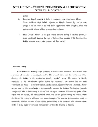 INTELLIGENT ACCIDENT PREVENTION & ALERT SYSTEM
WITH CALL CONTROL
games.
iv. However, Google Android is likely to experience some problems as follows:
These problems might include rejection of Google Android by carriers who
charge a fee for some of the web based applications which Google Android will
enable mobile phone holders to access free of charge.
v. Since Google Android is an open source platform driving all Android phones, it
could significantly increase the risk of hacking these devices. If this happens, then
locking mobiles as a security measure will be a mockery
Literature Survey
1. Ravi Nandu and Kuldeep Singh proposed a smart accident detection idea focused upon
prevention of casualties by ensuring the safety. The system built is such that in the case of the
drunken, the ignition in the combustion chamber wouldn’t occur. The system is directly
connected to the two-wheeler ignition system by electronics. The system has the main
components as stated – a proximity sensor, alcohol sensor, accelerometer and a keypad.. At the
receiver end, on the two-wheeler, a microcontroller controls the ignition. The ignition system is
incorporated with a diode acting as cut off and on region connector. Upon the reception of the
signal from the system, the microcontroller takes care of the ignition starting the vehicle. While
the idea of this system is noble and very much the need of the hour, the implementation would be
completely infeasible because of the ignition system having to be tampered with, in every single
model of every single two-wheeler manufacturer for this idea to come to function.
 