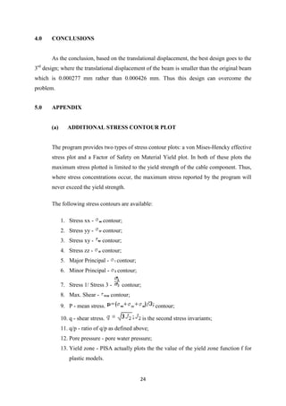 4.0    CONCLUSIONS


       As the conclusion, based on the translational displacement, the best design goes to the
 rd
3 design; where the translational displacement of the beam is smaller than the original beam
which is 0.000277 mm rather than 0.000426 mm. Thus this design can overcome the
problem.


5.0    APPENDIX


       (a)      ADDITIONAL STRESS CONTOUR PLOT


       The program provides two types of stress contour plots: a von Mises-Hencky effective
       stress plot and a Factor of Safety on Material Yield plot. In both of these plots the
       maximum stress plotted is limited to the yield strength of the cable component. Thus,
       where stress concentrations occur, the maximum stress reported by the program will
       never exceed the yield strength.

       The following stress contours are available:

             1. Stress xx -      contour;
             2. Stress yy -      contour;
             3. Stress xy -     contour;
             4. Stress zz -     contour;
             5. Major Principal -      contour;
             6. Minor Principal -      contour;

             7. Stress 1/ Stress 3 -       contour;
             8. Max. Shear -         contour;
             9. P - mean stress.                            contour;

             10. q - shear stress.                    is the second stress invariants;
             11. q/p - ratio of q/p as defined above;
             12. Pore pressure - pore water pressure;
             13. Yield zone - PISA actually plots the the value of the yield zone function f for
                 plastic models.


                                                  24
 