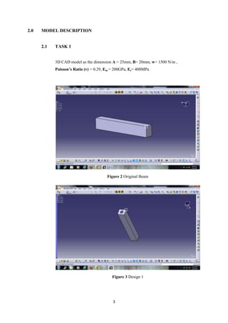 2.0   MODEL DESCRIPTION


      2.1   TASK 1


            3D CAD model as the dimension A = 25mm, B= 20mm, w= 1500 N/m ,
            Poisson’s Ratio (v) = 0.29, Em = 200GPa, Es= 400MPa




                                        Figure 2 Original Beam




                                          Figure 3 Design 1




                                           3
 