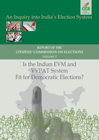 1
Is the Indian EVM and VVPAT System Fit for Democratic Elections?
An Inquiry into India’s Election System
Is the Indian EVM and
VVPAT System
Fit for Democratic Elections?
REPORT OF THE
CITIZENS’ COMMISSION ON ELECTIONS
VOLUME I
 