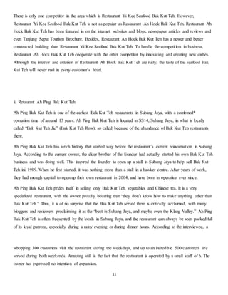 There is only one competitor in the area which is Restaurant Yi Kee Seafood Bak Kut Teh. However, 
Restaurant Yi Kee Seafood Bak Kut Teh is not as popular as Restaurant Ah Hock Bak Kut Teh. Restaurant Ah 
Hock Bak Kut Teh has been featured in on the internet websites and blogs, newspaper articles and reviews and 
even Tanjung Sepat Tourism Brochure. Besides, Restaurant Ah Hock Bak Kut Teh has a newer and better 
constructed building than Restaurant Yi Kee Seafood Bak Kut Teh. To handle the competition in business, 
Restaurant Ah Hock Bak Kut Teh cooperate with the other competitor by innovating and creating new dishes. 
Although the interior and exterior of Restaurant Ah Hock Bak Kut Teh are rusty, the taste of the seafood Bak 
Kut Teh will never rust in every customer’s heart. 
11 
ii. Retaurant Ah Ping Bak Kut Teh 
Ah Ping Bak Kut Teh is one of the earliest Bak Kut Teh restaurants in Subang Jaya, with a combined* 
operation time of around 13 years. Ah Ping Bak Kut Teh is located in SS14, Subang Jaya, in what is locally 
called “Bak Kut Teh Jie” (Bak Kut Teh Row), so called because of the abundance of Bak Kut Teh restaurants 
there. 
Ah Ping Bak Kut Teh has a rich history that started way before the restaurant’s current reincarnation in Subang 
Jaya. According to the current owner, the elder brother of the founder had actually started his own Bak Kut Teh 
business and was doing well. This inspired the founder to open up a stall in Subang Jaya to help sell Bak Kut 
Teh ini 1989. When he first started, it was nothing more than a stall in a hawker centre. After years of work, 
they had enough capital to open up their own restaurant in 2004, and have been in operation ever since. 
Ah Ping Bak Kut Teh prides itself in selling only Bak Kut Teh, vegetables and Chinese tea. It is a very 
specialized restaurant, with the owner proudly boasting that “they don’t know how to make anything other than 
Bak Kut Teh.” Thus, it is of no surprise that the Bak Kut Teh served there is critically acclaimed, with many 
bloggers and reviewers proclaiming it as the “best in Subang Jaya, and maybe even the Klang Valley.” Ah Ping 
Bak Kut Teh is often frequented by the locals in Subang Jaya, and the restaurant can always be seen packed full 
of its loyal patrons, especially during a rainy evening or during dinner hours. According to the interviewee, a 
whopping 300 customers visit the restaurant during the weekdays, and up to an incredible 500 customers are 
served during both weekends. Amazing still is the fact that the restaurant is operated by a small staff of 6. The 
owner has expressed no intention of expansion. 
 