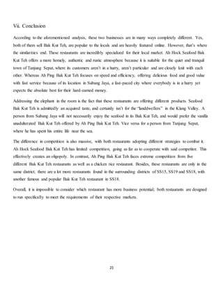 21 
Vii. Conclusion 
According to the aforementioned analysis, these two businesses are in many ways completely different. Yes, 
both of them sell Bak Kut Teh, are popular to the locals and are heavily featured online. However, that’s where 
the similarities end. These restaurants are incredibly specialized for their local market. Ah Hock Seafood Bak 
Kut Teh offers a more homely, authentic and rustic atmosphere because it is suitable for the quiet and tranquil 
town of Tanjung Sepat, where its customers aren’t in a hurry, aren’t particular and are closely knit with each 
other. Whereas Ah Ping Bak Kut Teh focuses on speed and efficiency, offering delicious food and good value 
with fast service because of its location in Subang Jaya, a fast-paced city where everybody is in a hurry yet 
expects the absolute best for their hard-earned money. 
Addressing the elephant in the room is the fact that these restaurants are offering different products. Seafood 
Bak Kut Teh is admittedly an acquired taste, and certainly isn’t for the “landdwellers” in the Klang Valley. A 
person from Subang Jaya will not necessarily enjoy the seafood in its Bak Kut Teh, and would prefer the vanilla 
unadulterated Bak Kut Teh offered by Ah Ping Bak Kut Teh. Vice versa for a person from Tanjung Sepat, 
where he has spent his entire life near the sea. 
The difference in competition is also massive, with both restaurants adopting different strategies to combat it. 
Ah Hock Seafood Bak Kut Teh has limited competition, going as far as to cooperate with said competitor. This 
effectively creates an oligopoly. In contrast, Ah Ping Bak Kut Teh faces extreme competition from five 
different Bak Kut Teh restaurants as well as a chicken rice restaurant. Besides, these restaurants are only in the 
same district; there are a lot more restaurants found in the surrounding districts of SS15, SS19 and SS18, with 
another famous and popular Bak Kut Teh restaurant in SS18. 
Overall, it is impossible to consider which restaurant has more business potential; both restaurants are designed 
to run specifically to meet the requirements of their respective markets. 
 