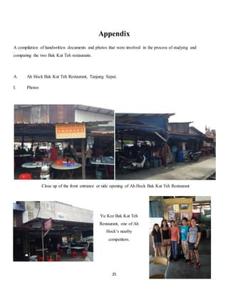 Appendix 
A compilation of handwritten documents and photos that were involved in the process of studying and 
comparing the two Bak Kut Teh restaurants. 
A. Ah Hock Bak Kut Teh Restaurant, Tanjung Sepat. 
Close up of the front entrance or side opening of Ah Hock Bak Kut Teh Restaurant 
25 
I. Photos 
Yu Kee Bak Kut Teh 
Restaurant, one of Ah 
Hock’s nearby 
competitors. 
 