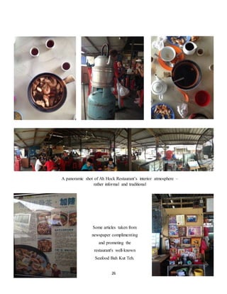 A panoramic shot of Ah Hock Restaurant’s interior atmosphere – 
rather informal and traditional 
Some articles taken from 
newspaper complimenting 
and promoting the 
restaurant's well-known 
Seafood Bah Kut Teh. 
26 
 