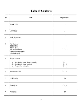 Table of Contents 
No. 
Title 
Page number 
1. 
Artistic cover 
1 
2. 
Cover page 
2 
3. 
Table of contents 
3 
3 
4. 
Key Summary 
2.1 Location 
2.2 The Team 
2.3 The Assignment 
2.4 Research Questions 
2.5 Methodology 
4 - 6 
5. 
Research report 
a. Description of the history of trade. 
b. Description of the business. 
c. Comparative Analysis. 
7 – 9 
10 – 12 
13 – 21 
6. 
Recommendations 
22– 23 
7. 
Bibliography 
24 
8. 
Appendices 
25 – 38 
9. 
References 
39 
 