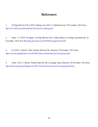 References 
1. Ah Ping Bak Kut Teh @ SS14, Subang Jaya (2012 ,12 July).Retrieved 29 November, 2014, from 
http://www.j2kfm.com/ah-ping-bak-kut-teh-ss14-subang-jaya/ 
2. Galvin. T. ( 2010, 26 August). Ah Ping Bah Kut Teh, a Klang delicacy in Subang Jaya.Retrieved 29 
November, 2014, from http://blog.galvintan.com/2010/08/ah-ping-bah-kut-teh/ 
3. CC (2014, 3 March). Yikee Seafood Bak Kut The. Retreved 29 November, 2014, from 
http://www.broughtup2share.com/2014/03/yikee-seafood-bak-kut-teh-tanjung-sepat/ 
4. Calvin ( 2011, 7 March). Seafood Bak Kut The at Tanjung Sepat. Retrieved 30 November, 2014,from 
http://calvin-myjourney.blogspot.com/2011/03/seafood-bak-kut-teh-at-tanjung-sepat.html 
39 
