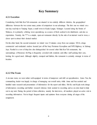 Key Summary 
4 
4.2.1 Location 
Considering both Bak Kut Teh restaurants are situated in two entirely different districts, the geographical 
difference between the two create many points of comparison to our advantage. The first one we visited on a 
one-day road trip to Tanjung Sepat, a small town in Kuala Langat, Selangor. Located along the Straits of 
Malacca, it is primarily a fishing town specialising as a source of fresh seafood to its inhabitants and also as 
exportation. Namely, the *** is a simple, open-air restaurant directly by the side of an internal road in town, a 
clever spot to attract their desired market. 
On the other hand, the second restaurant we visited was 15 minutes away from our campus: SS14, a large 
commercial and residential enclave located just off the busy Persiaran Kewajiban and NPE Highway in Subang 
Jaya. Nestled in a row of shop lots also distinguished for several other Bak Kut Teh restaurants, the 
surroundings of Restoran Ah Ping is frequently crowded with residents and office staff parking their cars, 
looking for a good meal. Although slightly cramped and hidden, this restaurant is certainly strategic in terms of 
location. 
4.2.2 The Team 
A six-man team, we were rather well-equipped in terms of manpower and skill set specialisation. Amos Tan, the 
commanding leader was largely in charge of managing our overall tasks, while Anna and Sue assisted and 
handled main research and presentation of information for the report and slides. Shi-Ko and Kayla took charge 
of information recording and further research whereas Amir assisted in recording and as an extra hand to help 
out in any task. During the period of data collection, namely the interviews, all members played an active role in 
recording information. Not to forget frequent inputs and opinions from everyone during all stages of the 
assignment. 
 