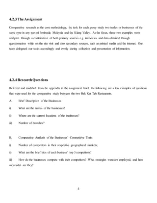 5 
4.2.3 The Assignment 
Comparative research as the core methodology, the task for each group study two trades or businesses of the 
same type in any part of Peninsula Malaysia and the Klang Valley. As the focus, these two examples were 
analyzed through a combination of both primary sources e.g. interviews and data obtained through 
questionnaires while on the site visit and also secondary sources, such as printed media and the internet. Our 
team delegated our tasks accordingly and evenly during collection and presentation of information. 
4.2.4 Research Questions 
Referred and modified from the appendix in the assignment brief, the following are a few examples of questions 
that were used for the comparative study between the two Bak Kut Teh Restaurants. 
A. Brief Description of the Businesses 
i) What are the names of the businesses? 
ii) Where are the current locations of the businesses? 
iii) Number of branches? 
B. Comparative Analysis of the Businesses’ Competitive Traits 
i) Number of competitors in their respective geographical markets; 
ii) What are the brief bios of each business’ top 3 competitors? 
iii) How do the businesses compete with their competitors? What strategies were/are employed, and how 
successful are they? 
 