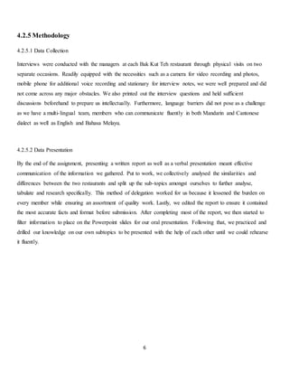 6 
4.2.5 Methodology 
4.2.5.1 Data Collection 
Interviews were conducted with the managers at each Bak Kut Teh restaurant through physical visits on two 
separate occasions. Readily equipped with the necessities such as a camera for video recording and photos, 
mobile phone for additional voice recording and stationary for interview notes, we were well prepared and did 
not come across any major obstacles. We also printed out the interview questions and held sufficient 
discussions beforehand to prepare us intellectually. Furthermore, language barriers did not pose as a challenge 
as we have a multi- lingual team, members who can communicate fluently in both Mandarin and Cantonese 
dialect as well as English and Bahasa Melayu. 
4.2.5.2 Data Presentation 
By the end of the assignment, presenting a written report as well as a verbal presentation meant effective 
communication of the information we gathered. Put to work, we collectively analysed the similarities and 
differences between the two restaurants and split up the sub-topics amongst ourselves to further analyse, 
tabulate and research specifically. This method of delegation worked for us because it lessened the burden on 
every member while ensuring an assortment of quality work. Lastly, we edited the report to ensure it contained 
the most accurate facts and format before submission. After completing most of the report, we then started to 
filter information to place on the Powerpoint slides for our oral presentation. Following that, we practiced and 
drilled our knowledge on our own subtopics to be presented with the help of each other until we could rehearse 
it fluently. 
 