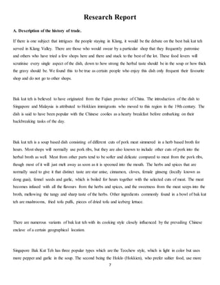 Research Report 
7 
A. Description of the history of trade. 
If there is one subject that intrigues the people staying in Klang, it would be the debate on the best bak kut teh 
served in Klang Valley. There are those who would swear by a particular shop that they frequently patronise 
and others who have tried a few shops here and there and stuck to the best of the lot. These food lovers will 
scrutinise every single aspect of the dish, down to how strong the herbal taste should be in the soup or how thick 
the gravy should be. We found this to be true as certain people who enjoy this dish only frequent their favourite 
shop and do not go to other shops. 
Bak kut teh is believed to have originated from the Fujian province of China. The introduction of the dish to 
Singapore and Malaysia is attributed to Hokkien immigrants who moved to this region in the 19th century. The 
dish is said to have been popular with the Chinese coolies as a hearty breakfast before embarking on their 
backbreaking tasks of the day. 
Bak kut teh is a soup based dish consisting of different cuts of pork meat simmered in a herb based broth for 
hours. Most shops will normally use pork ribs, but they are also known to include other cuts of pork into the 
herbal broth as well. Meat from other parts tend to be softer and delicate compared to meat from the pork ribs, 
though most of it will just melt away as soon as it is spooned into the mouth. The herbs and spices that are 
normally used to give it that distinct taste are star anise, cinnamon, cloves, female ginseng (locally known as 
dong guai), fennel seeds and garlic, which is boiled for hours together with the selected cuts of meat. The meat 
becomes infused with all the flavours from the herbs and spices, and the sweetness from the meat seeps into the 
broth, mellowing the tangy and sharp taste of the herbs. Other ingredients commonly found in a bowl of bak kut 
teh are mushrooms, fried tofu puffs, pieces of dried tofu and iceberg lettuce. 
There are numerous variants of bak kut teh with its cooking style closely influenced by the prevailing Chinese 
enclave of a certain geographical location. 
Singapore Bak Kut Teh has three popular types which are the Teochew style, which is light in color but uses 
more pepper and garlic in the soup. The second being the Hoklo (Hokkien), who prefer saltier food, use more 
 