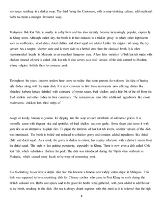 soy sauce resulting in a darker soup. The third being the Cantonese, with a soup-drinking culture, add medicinal 
herbs to create a stronger flavoured soup. 
Malaysian Bak Kut Teh, is usually in a dry form and has also recently become increasingly popular, especially 
in Klang town. Although called dry, the broth is in fact reduced to a thicker gravy, to which other ingredients 
such as wolfberries, dried dates, dried chillies and dried squid are added. Unlike the original rib soup, the dry 
version has a tangier, sharper taste and is more akin to a herbal stew than the classical broth. It is often 
recommended locally in Malaysia as an excellent hangover cure. A less fatty variation of bak kut teh made with 
chicken instead of pork is called chik kut teh. It also serves as a halal version of the dish catered to Muslims, 
whose religion forbids them to consume pork. 
Throughout the years, creative traders have come to realize that some patrons do welcome the idea of having 
side dishes along with the main dish. It is now common to find these restaurants now offering dishes like 
blanched iceberg lettuce drizzled with a mixture of oyster sauce, fried shallots and a little bit of the oil from the 
fried shallots and other dishes to their customers. The restaurateurs also offer additional ingredients like enoki 
mushrooms, chicken feet, fried strips of 
dough or locally known as youtiao for dipping into the soup or even meatballs at additional prices. It is 
normally eaten with fragrant rice and sprinkles of fried shallots and raw garlic. Some shops also serve it with 
yam rice as an alternative to plain rice. To pique the interests of bak kut teh lovers, another version of this dish 
was introduced. The broth is boiled and reduced to a thicker gravy and contains added ingredients like dried 
chilli and dried squid. As a result, the gravy is darker in colour, has a spicy aftertaste with a distinct aroma from 
the dried squid. This style is fast gaining popularity, especially in Klang. There is now even a dish called Chik 
Kut Teh, which substitutes chicken for pork. The dish was introduced during the Nipah virus outbreak in 
Malaysia, which caused many locals to be wary of consuming pork. 
It is fascinating to see how a simple dish like this became a famous and widely eaten staple in Malaysia. This 
dish was supposed to be a nourishing dish for Chinese coolies who came to Port Klang to work during the 
British colonial era. Herbs and spices said to be good for health were gathered, with pork added to add flavour 
to the broth, resulting in this dish. Hot tea is always drunk together with this meal as it is believed that the high 
8 
 