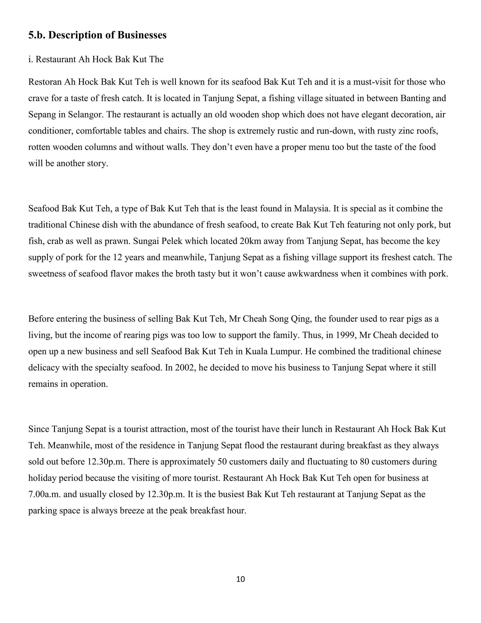 10 
5.b. Description of Businesses 
i. Restaurant Ah Hock Bak Kut The 
Restoran Ah Hock Bak Kut Teh is well known for its seafood Bak Kut Teh and it is a must-visit for those who crave for a taste of fresh catch. It is located in Tanjung Sepat, a fishing village situated in between Banting and Sepang in Selangor. The restaurant is actually an old wooden shop which does not have elegant decoration, air conditioner, comfortable tables and chairs. The shop is extremely rustic and run-down, with rusty zinc roofs, rotten wooden columns and without walls. They don’t even have a proper menu too but the taste of the food will be another story. 
Seafood Bak Kut Teh, a type of Bak Kut Teh that is the least found in Malaysia. It is special as it combine the traditional Chinese dish with the abundance of fresh seafood, to create Bak Kut Teh featuring not only pork, but fish, crab as well as prawn. Sungai Pelek which located 20km away from Tanjung Sepat, has become the key supply of pork for the 12 years and meanwhile, Tanjung Sepat as a fishing village support its freshest catch. The sweetness of seafood flavor makes the broth tasty but it won’t cause awkwardness when it combines with pork. 
Before entering the business of selling Bak Kut Teh, Mr Cheah Song Qing, the founder used to rear pigs as a living, but the income of rearing pigs was too low to support the family. Thus, in 1999, Mr Cheah decided to open up a new business and sell Seafood Bak Kut Teh in Kuala Lumpur. He combined the traditional chinese delicacy with the specialty seafood. In 2002, he decided to move his business to Tanjung Sepat where it still remains in operation. 
Since Tanjung Sepat is a tourist attraction, most of the tourist have their lunch in Restaurant Ah Hock Bak Kut Teh. Meanwhile, most of the residence in Tanjung Sepat flood the restaurant during breakfast as they always sold out before 12.30p.m. There is approximately 50 customers daily and fluctuating to 80 customers during holiday period because the visiting of more tourist. Restaurant Ah Hock Bak Kut Teh open for business at 7.00a.m. and usually closed by 12.30p.m. It is the busiest Bak Kut Teh restaurant at Tanjung Sepat as the parking space is always breeze at the peak breakfast hour. 
 