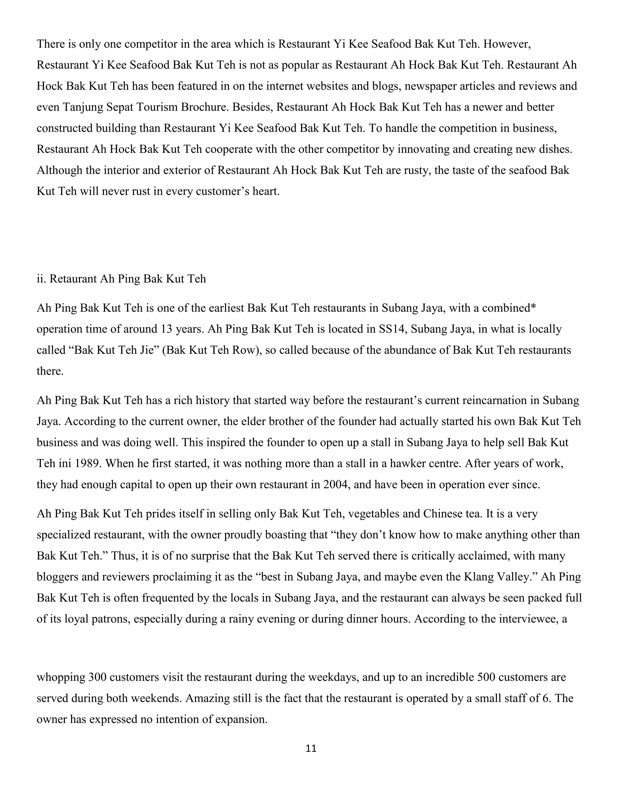 11 
There is only one competitor in the area which is Restaurant Yi Kee Seafood Bak Kut Teh. However, Restaurant Yi Kee Seafood Bak Kut Teh is not as popular as Restaurant Ah Hock Bak Kut Teh. Restaurant Ah Hock Bak Kut Teh has been featured in on the internet websites and blogs, newspaper articles and reviews and even Tanjung Sepat Tourism Brochure. Besides, Restaurant Ah Hock Bak Kut Teh has a newer and better constructed building than Restaurant Yi Kee Seafood Bak Kut Teh. To handle the competition in business, Restaurant Ah Hock Bak Kut Teh cooperate with the other competitor by innovating and creating new dishes. Although the interior and exterior of Restaurant Ah Hock Bak Kut Teh are rusty, the taste of the seafood Bak Kut Teh will never rust in every customer’s heart. 
ii. Retaurant Ah Ping Bak Kut Teh 
Ah Ping Bak Kut Teh is one of the earliest Bak Kut Teh restaurants in Subang Jaya, with a combined* operation time of around 13 years. Ah Ping Bak Kut Teh is located in SS14, Subang Jaya, in what is locally called “Bak Kut Teh Jie” (Bak Kut Teh Row), so called because of the abundance of Bak Kut Teh restaurants there. 
Ah Ping Bak Kut Teh has a rich history that started way before the restaurant’s current reincarnation in Subang Jaya. According to the current owner, the elder brother of the founder had actually started his own Bak Kut Teh business and was doing well. This inspired the founder to open up a stall in Subang Jaya to help sell Bak Kut Teh ini 1989. When he first started, it was nothing more than a stall in a hawker centre. After years of work, they had enough capital to open up their own restaurant in 2004, and have been in operation ever since. 
Ah Ping Bak Kut Teh prides itself in selling only Bak Kut Teh, vegetables and Chinese tea. It is a very specialized restaurant, with the owner proudly boasting that “they don’t know how to make anything other than Bak Kut Teh.” Thus, it is of no surprise that the Bak Kut Teh served there is critically acclaimed, with many bloggers and reviewers proclaiming it as the “best in Subang Jaya, and maybe even the Klang Valley.” Ah Ping Bak Kut Teh is often frequented by the locals in Subang Jaya, and the restaurant can always be seen packed full of its loyal patrons, especially during a rainy evening or during dinner hours. According to the interviewee, a 
whopping 300 customers visit the restaurant during the weekdays, and up to an incredible 500 customers are served during both weekends. Amazing still is the fact that the restaurant is operated by a small staff of 6. The owner has expressed no intention of expansion.  