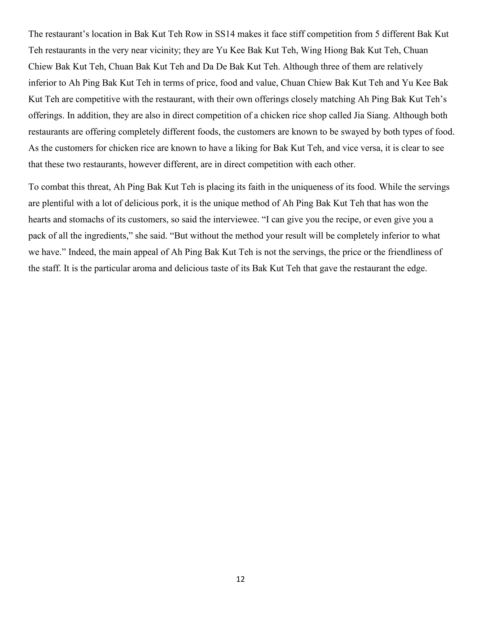 12 
The restaurant’s location in Bak Kut Teh Row in SS14 makes it face stiff competition from 5 different Bak Kut Teh restaurants in the very near vicinity; they are Yu Kee Bak Kut Teh, Wing Hiong Bak Kut Teh, Chuan Chiew Bak Kut Teh, Chuan Bak Kut Teh and Da De Bak Kut Teh. Although three of them are relatively inferior to Ah Ping Bak Kut Teh in terms of price, food and value, Chuan Chiew Bak Kut Teh and Yu Kee Bak Kut Teh are competitive with the restaurant, with their own offerings closely matching Ah Ping Bak Kut Teh’s offerings. In addition, they are also in direct competition of a chicken rice shop called Jia Siang. Although both restaurants are offering completely different foods, the customers are known to be swayed by both types of food. As the customers for chicken rice are known to have a liking for Bak Kut Teh, and vice versa, it is clear to see that these two restaurants, however different, are in direct competition with each other. 
To combat this threat, Ah Ping Bak Kut Teh is placing its faith in the uniqueness of its food. While the servings are plentiful with a lot of delicious pork, it is the unique method of Ah Ping Bak Kut Teh that has won the hearts and stomachs of its customers, so said the interviewee. “I can give you the recipe, or even give you a pack of all the ingredients,” she said. “But without the method your result will be completely inferior to what we have.” Indeed, the main appeal of Ah Ping Bak Kut Teh is not the servings, the price or the friendliness of the staff. It is the particular aroma and delicious taste of its Bak Kut Teh that gave the restaurant the edge. 
 