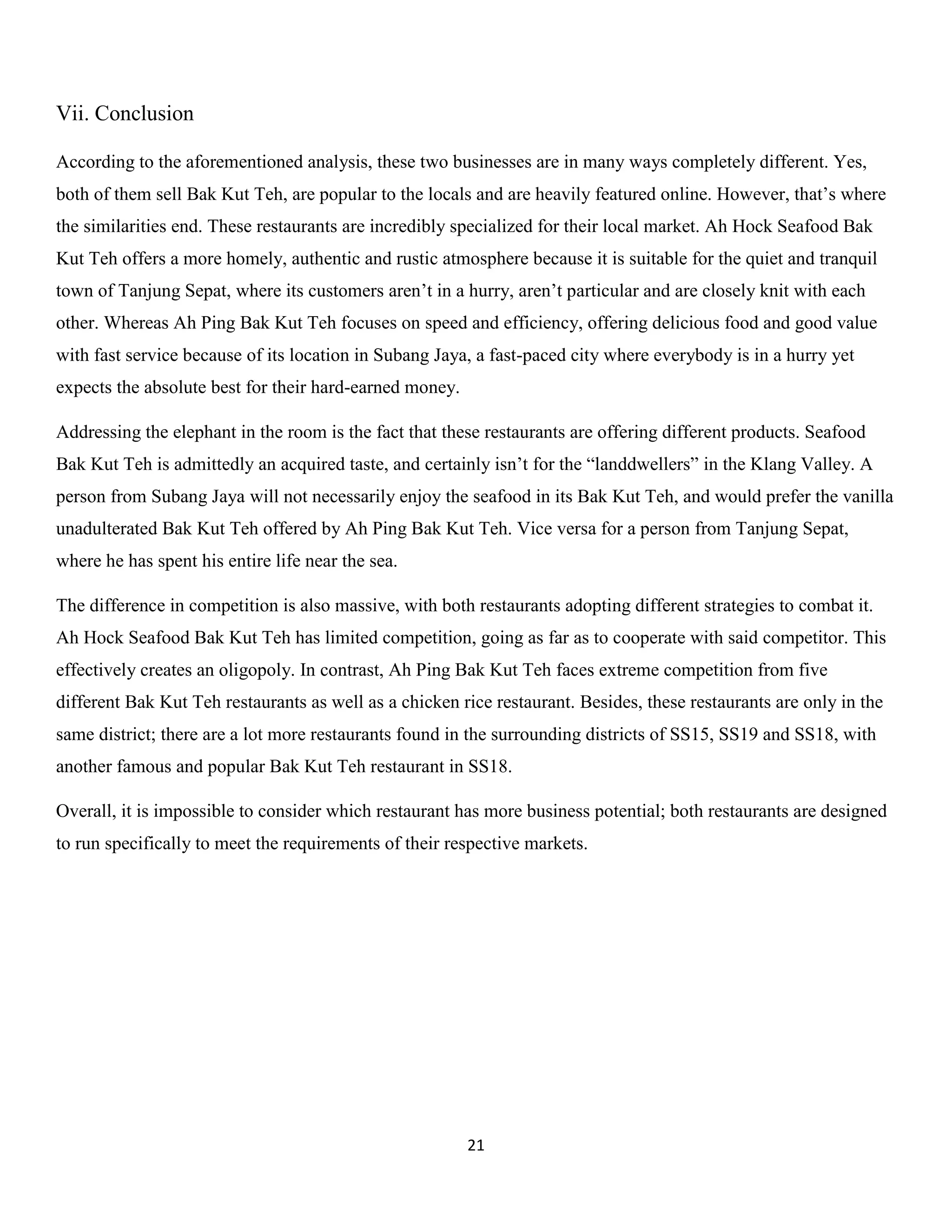 21 
Vii. Conclusion 
According to the aforementioned analysis, these two businesses are in many ways completely different. Yes, both of them sell Bak Kut Teh, are popular to the locals and are heavily featured online. However, that’s where the similarities end. These restaurants are incredibly specialized for their local market. Ah Hock Seafood Bak Kut Teh offers a more homely, authentic and rustic atmosphere because it is suitable for the quiet and tranquil town of Tanjung Sepat, where its customers aren’t in a hurry, aren’t particular and are closely knit with each other. Whereas Ah Ping Bak Kut Teh focuses on speed and efficiency, offering delicious food and good value with fast service because of its location in Subang Jaya, a fast-paced city where everybody is in a hurry yet expects the absolute best for their hard-earned money. 
Addressing the elephant in the room is the fact that these restaurants are offering different products. Seafood Bak Kut Teh is admittedly an acquired taste, and certainly isn’t for the “landdwellers” in the Klang Valley. A person from Subang Jaya will not necessarily enjoy the seafood in its Bak Kut Teh, and would prefer the vanilla unadulterated Bak Kut Teh offered by Ah Ping Bak Kut Teh. Vice versa for a person from Tanjung Sepat, where he has spent his entire life near the sea. 
The difference in competition is also massive, with both restaurants adopting different strategies to combat it. Ah Hock Seafood Bak Kut Teh has limited competition, going as far as to cooperate with said competitor. This effectively creates an oligopoly. In contrast, Ah Ping Bak Kut Teh faces extreme competition from five different Bak Kut Teh restaurants as well as a chicken rice restaurant. Besides, these restaurants are only in the same district; there are a lot more restaurants found in the surrounding districts of SS15, SS19 and SS18, with another famous and popular Bak Kut Teh restaurant in SS18. 
Overall, it is impossible to consider which restaurant has more business potential; both restaurants are designed to run specifically to meet the requirements of their respective markets. 
 