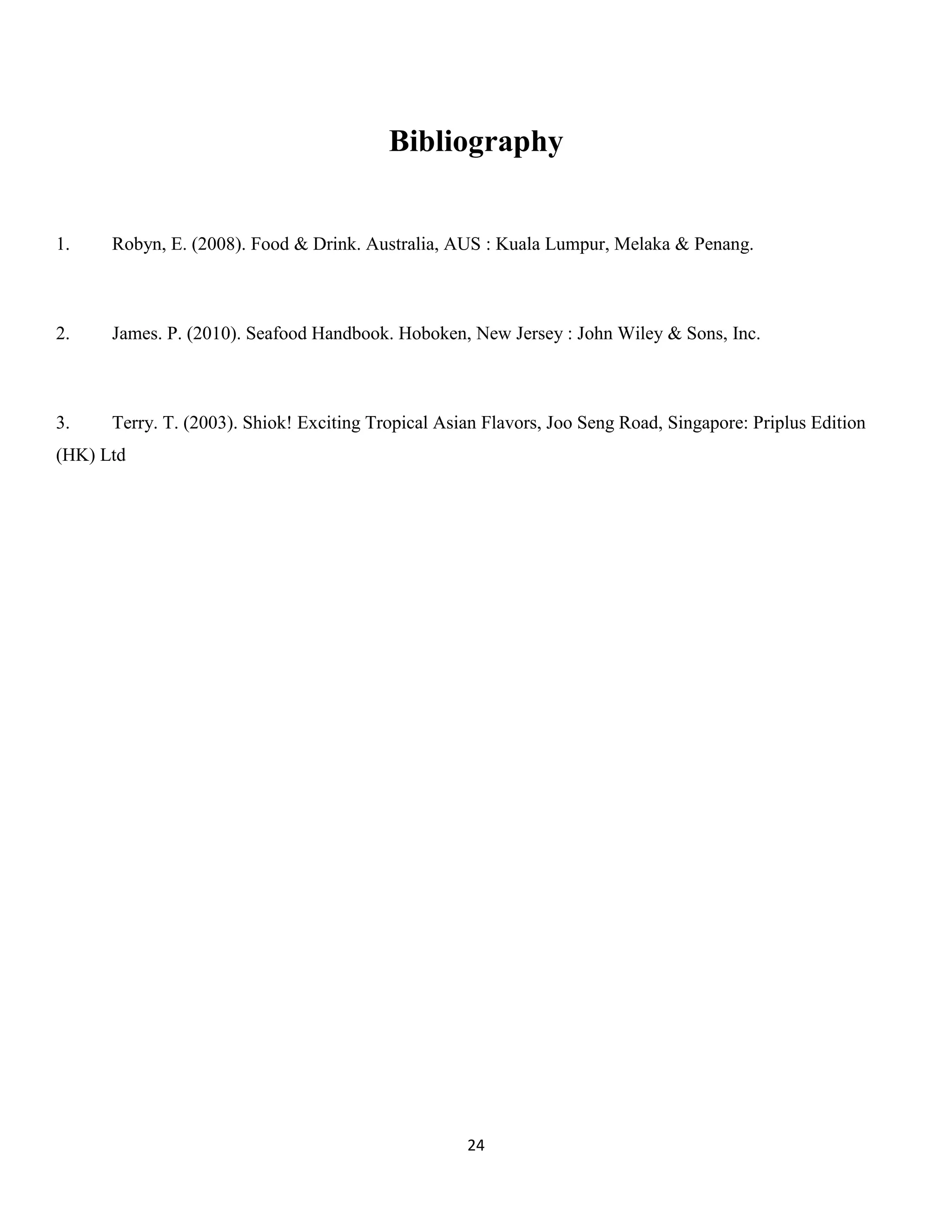24 
Bibliography 
1. Robyn, E. (2008). Food & Drink. Australia, AUS : Kuala Lumpur, Melaka & Penang. 
2. James. P. (2010). Seafood Handbook. Hoboken, New Jersey : John Wiley & Sons, Inc. 
3. Terry. T. (2003). Shiok! Exciting Tropical Asian Flavors, Joo Seng Road, Singapore: Priplus Edition (HK) Ltd 
 