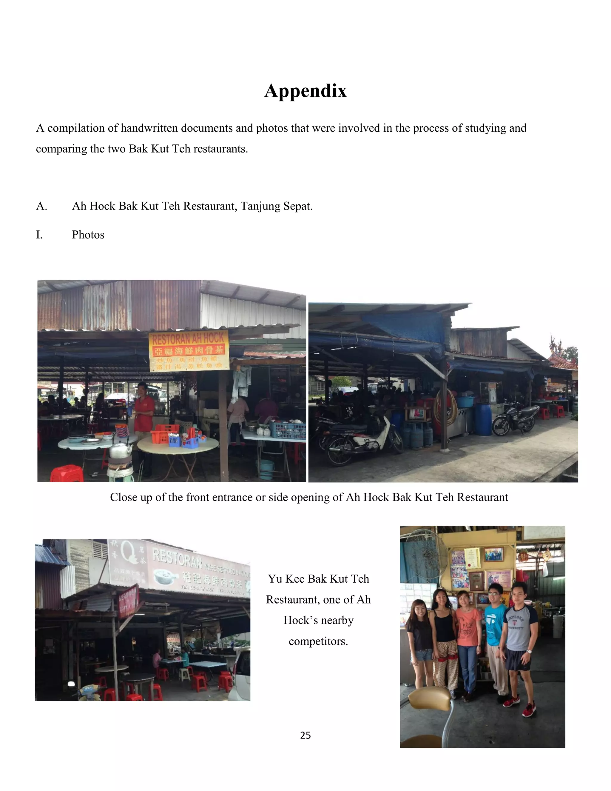 25 
Appendix 
A compilation of handwritten documents and photos that were involved in the process of studying and comparing the two Bak Kut Teh restaurants. 
A. Ah Hock Bak Kut Teh Restaurant, Tanjung Sepat. 
I. Photos 
Yu Kee Bak Kut Teh Restaurant, one of Ah Hock’s nearby competitors. 
Close up of the front entrance or side opening of Ah Hock Bak Kut Teh Restaurant  
