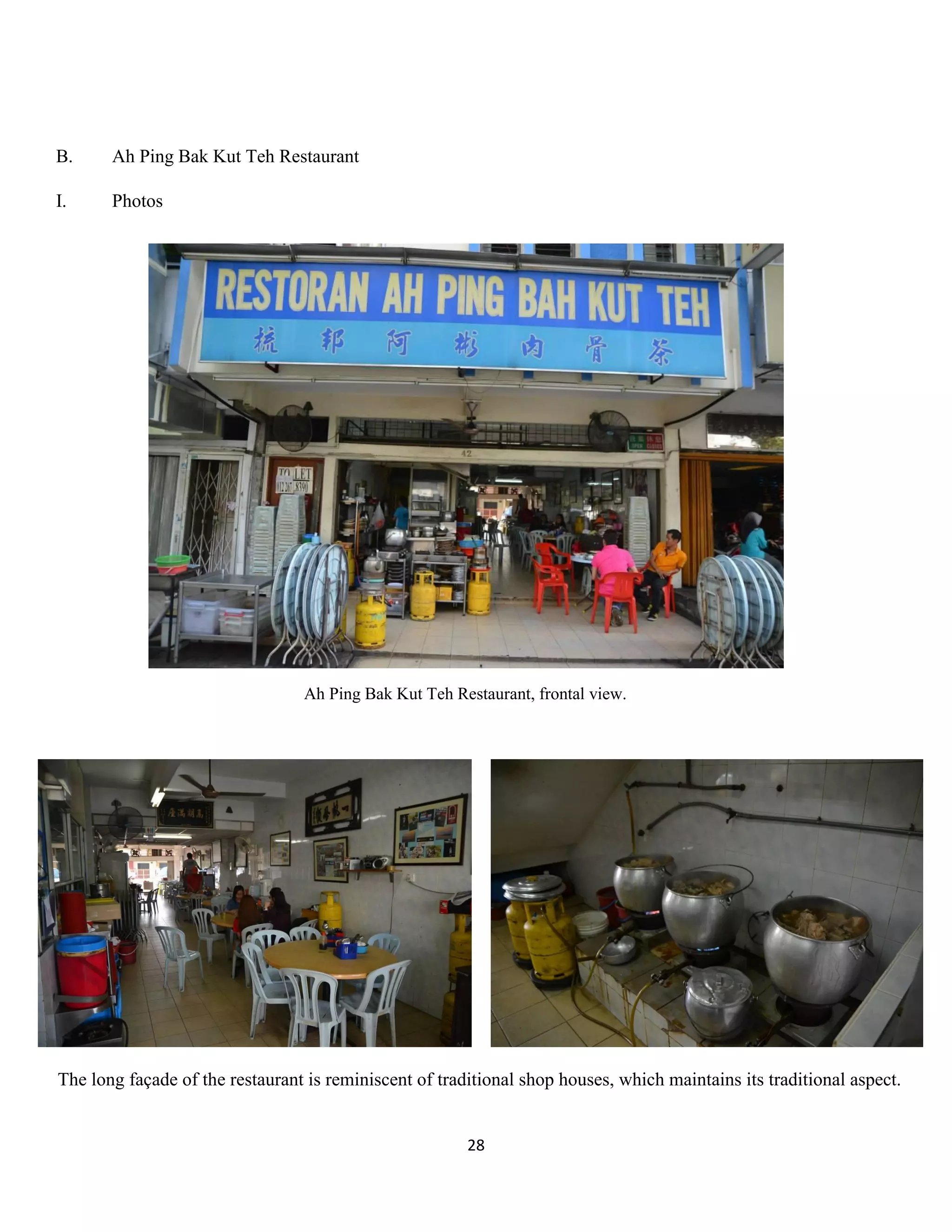 28 
B. Ah Ping Bak Kut Teh Restaurant 
I. Photos 
Ah Ping Bak Kut Teh Restaurant, frontal view. 
The long façade of the restaurant is reminiscent of traditional shop houses, which maintains its traditional aspect.  