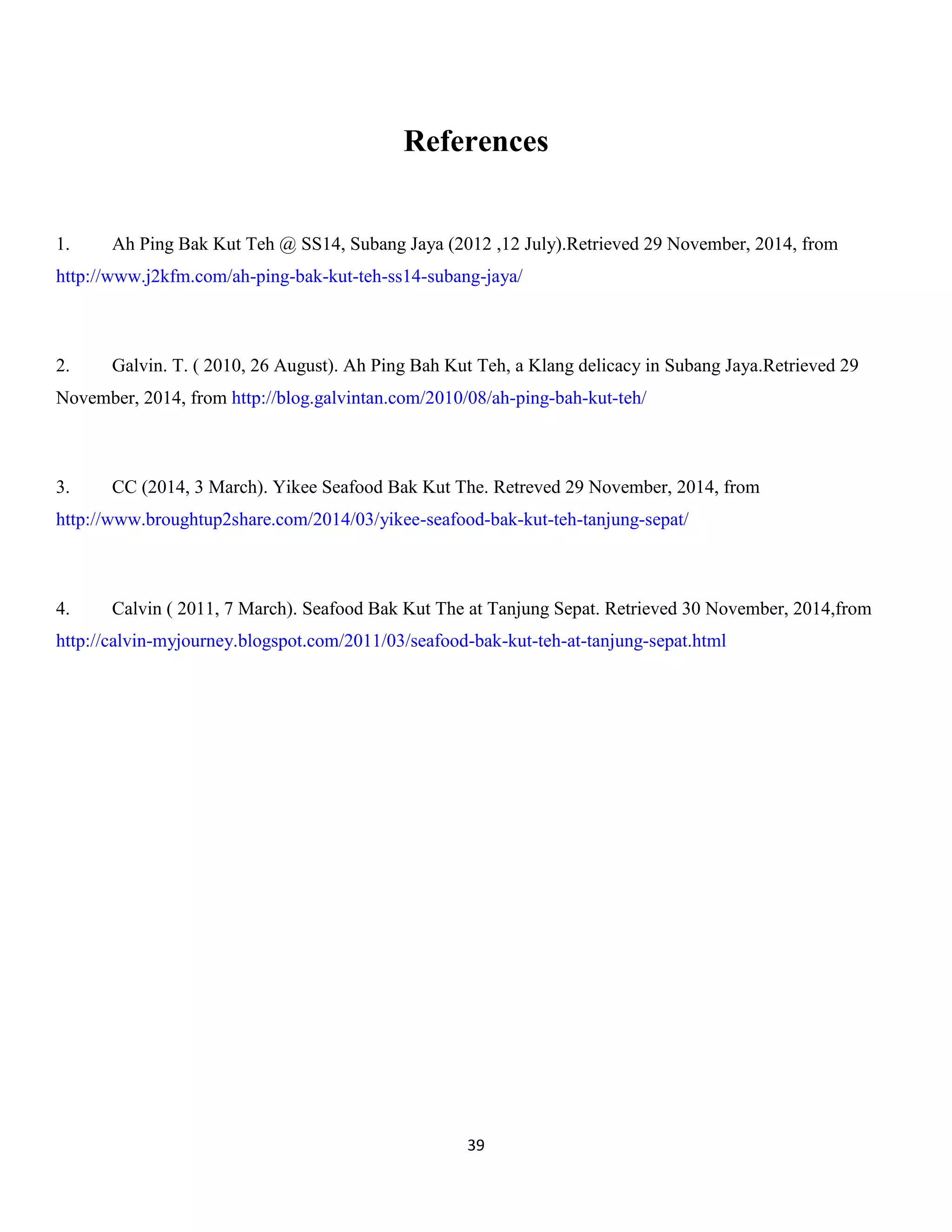 39 
References 
1. Ah Ping Bak Kut Teh @ SS14, Subang Jaya (2012 ,12 July).Retrieved 29 November, 2014, from http://www.j2kfm.com/ah-ping-bak-kut-teh-ss14-subang-jaya/ 
2. Galvin. T. ( 2010, 26 August). Ah Ping Bah Kut Teh, a Klang delicacy in Subang Jaya.Retrieved 29 November, 2014, from http://blog.galvintan.com/2010/08/ah-ping-bah-kut-teh/ 
3. CC (2014, 3 March). Yikee Seafood Bak Kut The. Retreved 29 November, 2014, from http://www.broughtup2share.com/2014/03/yikee-seafood-bak-kut-teh-tanjung-sepat/ 
4. Calvin ( 2011, 7 March). Seafood Bak Kut The at Tanjung Sepat. Retrieved 30 November, 2014,from http://calvin-myjourney.blogspot.com/2011/03/seafood-bak-kut-teh-at-tanjung-sepat.html 
