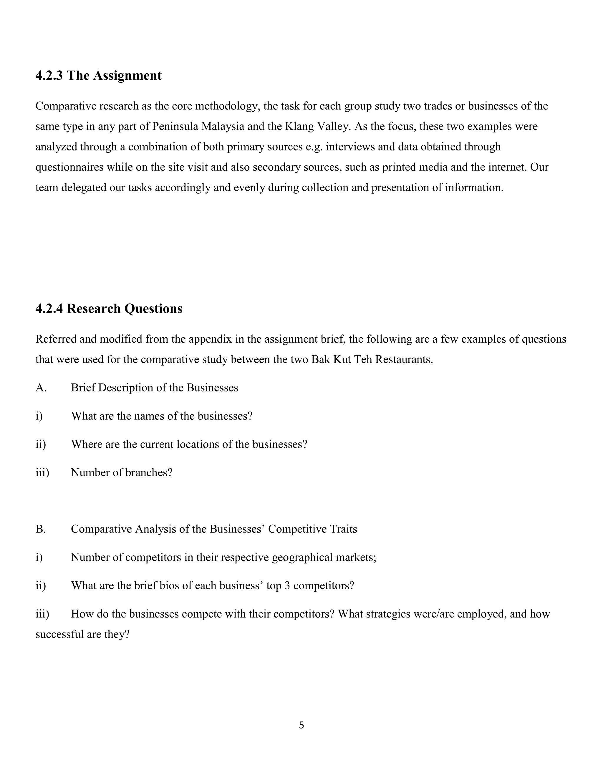 5 
4.2.3 The Assignment 
Comparative research as the core methodology, the task for each group study two trades or businesses of the same type in any part of Peninsula Malaysia and the Klang Valley. As the focus, these two examples were analyzed through a combination of both primary sources e.g. interviews and data obtained through questionnaires while on the site visit and also secondary sources, such as printed media and the internet. Our team delegated our tasks accordingly and evenly during collection and presentation of information. 
4.2.4 Research Questions 
Referred and modified from the appendix in the assignment brief, the following are a few examples of questions that were used for the comparative study between the two Bak Kut Teh Restaurants. 
A. Brief Description of the Businesses 
i) What are the names of the businesses? 
ii) Where are the current locations of the businesses? 
iii) Number of branches? 
B. Comparative Analysis of the Businesses’ Competitive Traits 
i) Number of competitors in their respective geographical markets; 
ii) What are the brief bios of each business’ top 3 competitors? 
iii) How do the businesses compete with their competitors? What strategies were/are employed, and how successful are they? 
 