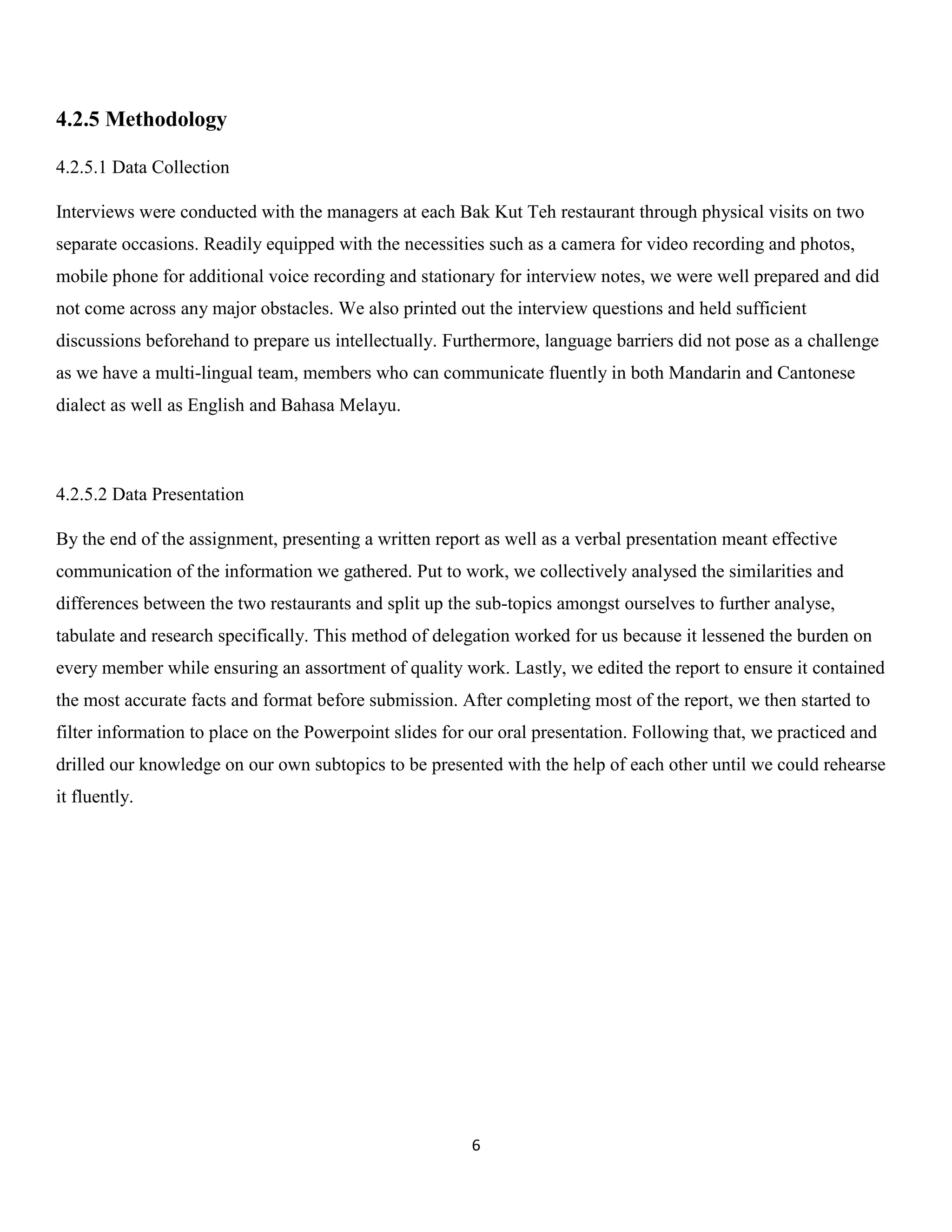 6 
4.2.5 Methodology 
4.2.5.1 Data Collection 
Interviews were conducted with the managers at each Bak Kut Teh restaurant through physical visits on two separate occasions. Readily equipped with the necessities such as a camera for video recording and photos, mobile phone for additional voice recording and stationary for interview notes, we were well prepared and did not come across any major obstacles. We also printed out the interview questions and held sufficient discussions beforehand to prepare us intellectually. Furthermore, language barriers did not pose as a challenge as we have a multi-lingual team, members who can communicate fluently in both Mandarin and Cantonese dialect as well as English and Bahasa Melayu. 
4.2.5.2 Data Presentation 
By the end of the assignment, presenting a written report as well as a verbal presentation meant effective communication of the information we gathered. Put to work, we collectively analysed the similarities and differences between the two restaurants and split up the sub-topics amongst ourselves to further analyse, tabulate and research specifically. This method of delegation worked for us because it lessened the burden on every member while ensuring an assortment of quality work. Lastly, we edited the report to ensure it contained the most accurate facts and format before submission. After completing most of the report, we then started to filter information to place on the Powerpoint slides for our oral presentation. Following that, we practiced and drilled our knowledge on our own subtopics to be presented with the help of each other until we could rehearse it fluently. 
 