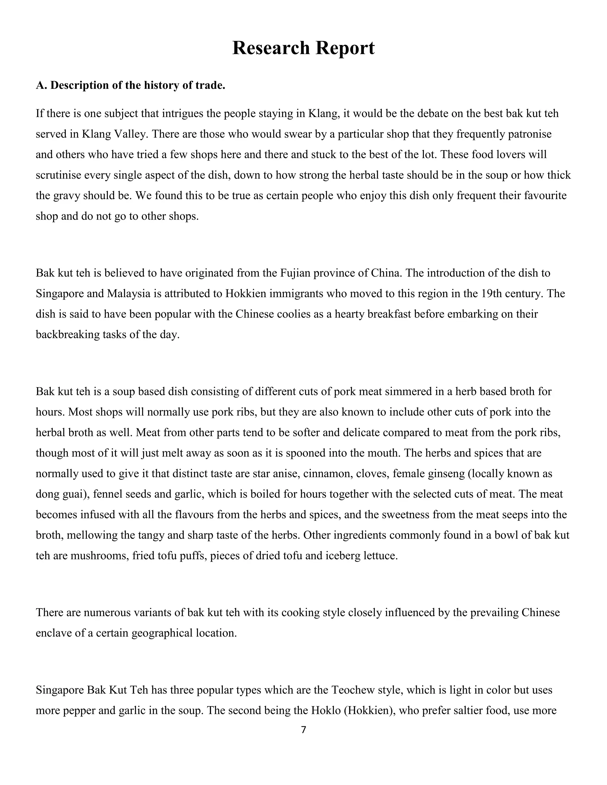 7 
Research Report 
A. Description of the history of trade. 
If there is one subject that intrigues the people staying in Klang, it would be the debate on the best bak kut teh served in Klang Valley. There are those who would swear by a particular shop that they frequently patronise and others who have tried a few shops here and there and stuck to the best of the lot. These food lovers will scrutinise every single aspect of the dish, down to how strong the herbal taste should be in the soup or how thick the gravy should be. We found this to be true as certain people who enjoy this dish only frequent their favourite shop and do not go to other shops. 
Bak kut teh is believed to have originated from the Fujian province of China. The introduction of the dish to Singapore and Malaysia is attributed to Hokkien immigrants who moved to this region in the 19th century. The dish is said to have been popular with the Chinese coolies as a hearty breakfast before embarking on their backbreaking tasks of the day. 
Bak kut teh is a soup based dish consisting of different cuts of pork meat simmered in a herb based broth for hours. Most shops will normally use pork ribs, but they are also known to include other cuts of pork into the herbal broth as well. Meat from other parts tend to be softer and delicate compared to meat from the pork ribs, though most of it will just melt away as soon as it is spooned into the mouth. The herbs and spices that are normally used to give it that distinct taste are star anise, cinnamon, cloves, female ginseng (locally known as dong guai), fennel seeds and garlic, which is boiled for hours together with the selected cuts of meat. The meat becomes infused with all the flavours from the herbs and spices, and the sweetness from the meat seeps into the broth, mellowing the tangy and sharp taste of the herbs. Other ingredients commonly found in a bowl of bak kut teh are mushrooms, fried tofu puffs, pieces of dried tofu and iceberg lettuce. 
There are numerous variants of bak kut teh with its cooking style closely influenced by the prevailing Chinese enclave of a certain geographical location. 
Singapore Bak Kut Teh has three popular types which are the Teochew style, which is light in color but uses more pepper and garlic in the soup. The second being the Hoklo (Hokkien), who prefer saltier food, use more  