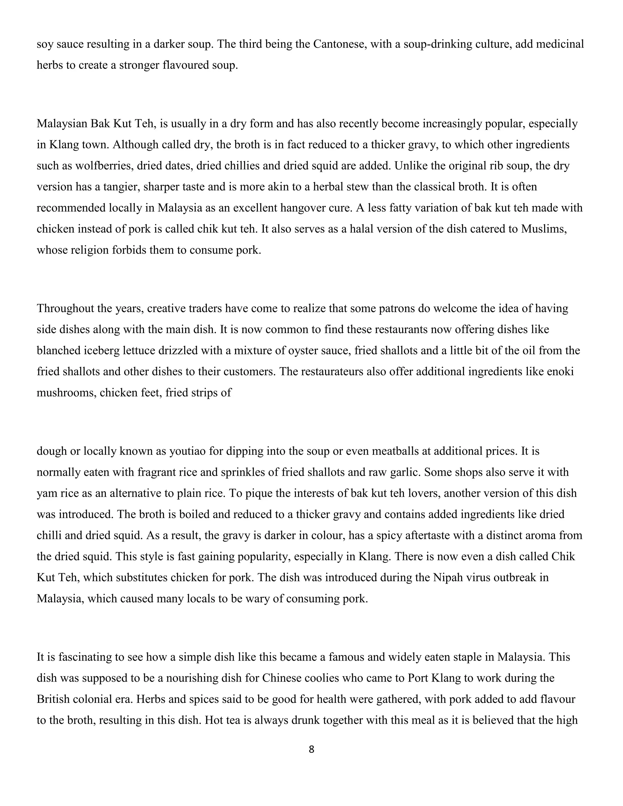 8 
soy sauce resulting in a darker soup. The third being the Cantonese, with a soup-drinking culture, add medicinal herbs to create a stronger flavoured soup. 
Malaysian Bak Kut Teh, is usually in a dry form and has also recently become increasingly popular, especially in Klang town. Although called dry, the broth is in fact reduced to a thicker gravy, to which other ingredients such as wolfberries, dried dates, dried chillies and dried squid are added. Unlike the original rib soup, the dry version has a tangier, sharper taste and is more akin to a herbal stew than the classical broth. It is often recommended locally in Malaysia as an excellent hangover cure. A less fatty variation of bak kut teh made with chicken instead of pork is called chik kut teh. It also serves as a halal version of the dish catered to Muslims, whose religion forbids them to consume pork. 
Throughout the years, creative traders have come to realize that some patrons do welcome the idea of having side dishes along with the main dish. It is now common to find these restaurants now offering dishes like blanched iceberg lettuce drizzled with a mixture of oyster sauce, fried shallots and a little bit of the oil from the fried shallots and other dishes to their customers. The restaurateurs also offer additional ingredients like enoki mushrooms, chicken feet, fried strips of 
dough or locally known as youtiao for dipping into the soup or even meatballs at additional prices. It is normally eaten with fragrant rice and sprinkles of fried shallots and raw garlic. Some shops also serve it with yam rice as an alternative to plain rice. To pique the interests of bak kut teh lovers, another version of this dish was introduced. The broth is boiled and reduced to a thicker gravy and contains added ingredients like dried chilli and dried squid. As a result, the gravy is darker in colour, has a spicy aftertaste with a distinct aroma from the dried squid. This style is fast gaining popularity, especially in Klang. There is now even a dish called Chik Kut Teh, which substitutes chicken for pork. The dish was introduced during the Nipah virus outbreak in Malaysia, which caused many locals to be wary of consuming pork. 
It is fascinating to see how a simple dish like this became a famous and widely eaten staple in Malaysia. This dish was supposed to be a nourishing dish for Chinese coolies who came to Port Klang to work during the British colonial era. Herbs and spices said to be good for health were gathered, with pork added to add flavour to the broth, resulting in this dish. Hot tea is always drunk together with this meal as it is believed that the high  