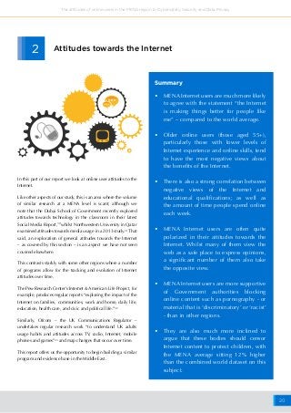 20
The attitudes of online users in the MENA region to Cybersafety, Security and Data Privacy
Attitudes towards the Internet
•	 MENA Internet users are much more likely
to agree with the statement “the Internet
is making things better for people like
me” – compared to the world average.
•	 Older online users (those aged 55+),
particularly those with lower levels of
Internet experience and online skills, tend
to have the most negative views about
the benefits of the Internet.
•	 There is also a strong correlation between
negative views of the Internet and
educational qualifications; as well as
the amount of time people spend online
each week.
•	 MENA Internet users are often quite
polarized in their attitudes towards the
Internet. Whilst many of them view the
web as a safe place to express opinions,
a significant number of them also take
the opposite view.
•	 MENA Internet users are more supportive
of Government authorities blocking
online content such as pornography - or
material that is ‘discriminatory’ or ‘racist’
- than in other regions.
•	 They are also much more inclined to
argue that these bodies should censor
Internet content to protect children, with
the MENA average sitting 12% higher
than the combined world dataset on this
subject.
Summary
2
In this part of our report we look at online user attitudes to the
Internet.
Like other aspects of our study, this is an area where the volume
of similar research at a MENA level is scant; although we
note that the Dubai School of Government recently explored
attitudes towards technology in the classroom in their latest
Social Media Report,30
whilst Northwestern University in Qatar
examined attitudes towards media usage in a 2013 study.31
That
said, an exploration of general attitudes towards the Internet
– as covered by this section – is an aspect we have not seen
covered elsewhere.
This contrasts starkly with some other regions where a number
of programs allow for the tracking and evolution of Internet
attitudes over time.
The Pew Research Center’s Internet & American Life Project, for
example, produces regular reports “exploring the impact of the
Internet on families, communities, work and home, daily life,
education, health care, and civic and political life.”32
Similarly, Ofcom – the UK Communications Regulator –
undertakes regular research work “to understand UK adults
usage habits and attitudes across TV, radio, Internet, mobile
phones and games”33
and map changes that occur over time.
This report offers us the opportunity to begin building a similar
program and evidence base in the Middle East.
 