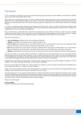 2
The attitudes of online users in the MENA region to Cybersafety, Security and Data Privacy
Foreword
In 2012, the Ministry of Information and Communications Technology sponsored research into the Middle East and North Africa (MENA)
region as part of the Global Internet Values Project.
The Ministry’s involvement followed on from a 2011study - published initially in theWorld Economic Forum’s Global InformationTechnology
Report 2010-2011 - which explored variations across cultures, in areas such as online freedom of expression, privacy, trust and security. In
particular we noted the absence of the Arab world from that report and so we undertook our new research project with the aim of bridging
this gap.
As a result, in consultation with the Ministry, the next iteration of this global study - which was led by the Oxford Internet Institute at the
University of Oxford, in collaboration with the Samuel Curtis Johnson Graduate School of Management, Cornell University - included 2,793
respondents from across 14 countries in the Middle East.
These conclusions have subsequently been analyzed and contextualized by teams within the Ministry in order to provide a valuable
evidence base to help shape our work. In particular, it is worth noting that this document addresses several key Internet topics at a regional
level for the first time, providing us with insights that enable us to understand the MENA Internet user as never before.
These five areas of study are:
1. Access to Technology: Building a picture of the Arab Digital Household.
2. Attitudes: Exploring the views of Internet users in MENA towards the web.
3. Level of Concern: Examining the extent to which MENA Internet users are concerned about issues such as the repurposing of their
personal online data, or the risk of someone breaking into their Internet account or email.
4. Trust: Discovering the levels of trust Internet users invest in different Internet online players and third parties, from Governments to
Banks and Internet Service Providers (ISPs); and whether MENA Internet users feel that their data is kept safe by such entities.
5. Behaviors: Understanding if user attitudes and concerns are reflected in the online activities undertaken by MENA’s Internet population.
The data also enables us to map the attitudes and behaviors of MENA’s Internet users against Internet users in other regions; thereby
benchmarking for the first time the online experience of users in MENA against other parts of the world. It also shows that although users
across the globe have many things in common, MENA Internet users do show distinctive characteristics around issues such as the role of
Government in blocking harmful content, and in their behaviors around e-Commerce and cybersafety.
Subsequently, our report offers conclusions which we believe will be of particular relevance to Government agencies, regulators - as well as
academic, civil society and industry stakeholders - across the region; and globally.
Because we also recognize that studies such as these provoke many questions, we have also made comments and recommendations for
areas of future study which we – or others - may want to address.
Finally, we have also included some links to other interesting reports worth noting, as well as tools and tips to encourage safe Internet usage;
building on many of the themes and conclusions which derive from our research.
In producing this paper I am very grateful to Professor William H. Dutton and Ginette Law from the Oxford Internet Institute at the University
of Oxford, and Professor Soumitra Dutta from the Samuel Curtis Johnson Graduate School of Management at Cornell University for all of
their help; which included presenting preliminary data findings to Ministry staff. We also benefited from guidance provided by Dr. Kaltham
Al Ghanim at Qatar University, who kindly reviewed our research findings.
I hope you enjoy this report.
Dr. Hessa Al-Jaber
Minister of Information and CommunicationsTechnology
 