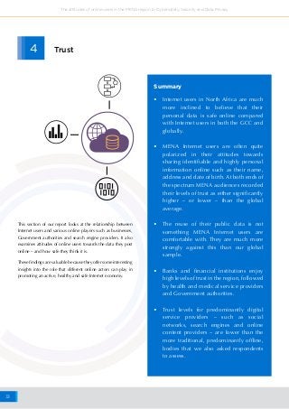 33
The attitudes of online users in the MENA region to Cybersafety, Security and Data Privacy
•	 Internet users in North Africa are much
more inclined to believe that their
personal data is safe online compared
with Internet users in both the GCC and
globally.
•	 MENA Internet users are often quite
polarized in their attitudes towards
sharing identifiable and highly personal
information online such as their name,
address and date of birth. At both ends of
the spectrum MENA audiences recorded
their levels of trust as either significantly
higher – or lower – than the global
average.
•	 The reuse of their public data is not
something MENA Internet users are
comfortable with. They are much more
strongly against this than our global
sample.
•	 Banks and financial institutions enjoy
high levels of trust in the region, followed
by health and medical service providers
and Government authorities.
•	 Trust levels for predominantly digital
service providers – such as social
networks, search engines and online
content providers – are lower than the
more traditional, predominantly offline,
bodies that we also asked respondents
to assess.
Summary
4 Trust
This section of our report looks at the relationship between
Internet users and various online players such as businesses,
Government authorities and search engine providers. It also
examines attitudes of online users towards the data they post
online – and how safe they think it is.
These findings are valuable because they offer some interesting
insights into the role that different online actors can play in
promoting an active, healthy and safe Internet economy.
 