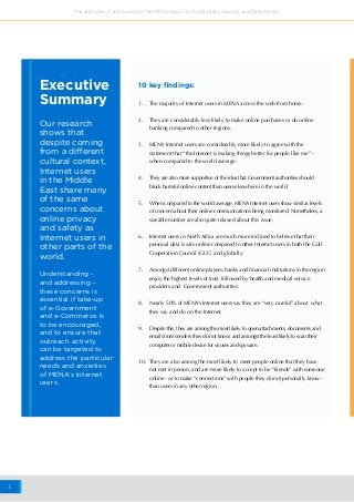 3
The attitudes of online users in the MENA region to Cybersafety, Security and Data Privacy
Our research
shows that
despite coming
from a different
cultural context,
Internet users
in the Middle
East share many
of the same
concerns about
online privacy
and safety as
Internet users in
other parts of the
world.
Executive
Summary
Understanding -
and addressing -
these concerns is
essential if take-up
of e-Government
and e-Commerce is
to be encouraged,
and to ensure that
outreach activity
can be targeted to
address the particular
needs and anxieties
of MENA’s Internet
users.
10 key findings:
1.	 The majority of Internet users in MENA access the web from home.
2.	 They are considerably less likely to make online purchases or do online 
banking compared to other regions.
3.	 MENA Internet users are considerably more likely to agree with the
statement that “the Internet is making things better for people like me” –
when compared to the world average.
4.	 They are also more supportive of the idea that Government authorities should
block harmful online content than users elsewhere in the world.
5.	 When compared to the world average, MENA Internet users show similar levels
of concern about their online communications being monitored. Nonetheless, a
sizeable number are also quite relaxed about this issue.
6.	 Internet users in North Africa are much more inclined to believe that their
personal data is safe online compared to other Internet users in both the Gulf
Cooperation Council (GCC) and globally.
7.	 Amongst different online players; banks and financial institutions in the region
enjoy the highest levels of trust, followed by health and medical service
providers and  Government authorities.
8.	 Nearly 50% of MENA’s Internet users say they are “very careful” about  what
they say and do on the Internet.
9.	 Despite this, they are among the most likely to open attachments, documents and
emails from senders they do not know; and amongst the least likely to scan their
computer or mobile device for viruses and spyware.
10.	 They are also among the most likely to meet people online that they have
not met in person, and are more likely to accept to be “friends” with someone
online - or to make “connections” with people they do not personally know -
than users in any other region.
 
