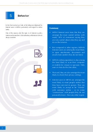 39
The attitudes of online users in the MENA region to Cybersafety, Security and Data Privacy
•	 MENA Internet users state that they are
amongst the most careful online, with
nearly 50% of consumers saying they
are very careful about what they say and
do on the Internet.
•	 But compared to other regions, MENA’s
Internet users are among the most likely
to open attachments, documents and
emails from senders they do not know.
•	 MENA’s online population is also among
the least likely to scan their computer
or mobile for viruses or spyware. Only
users in Asia do this less often.
•	 That said, they are also amongst the most
likely to check their privacy settings.
•	 Internet users in MENA are amongst the
most likely to meet people online that
they have not met in person. They are
more likely to accept to be “friends”
with someone online - or to make
“connections” with people they do not
personally know - than any other region.
Summary
5 Behavior
In the final section we look at the behaviors displayed by
Internet users in MENA, particularly with regard to online
safety.
One of the reasons why this topic is of interest to policy
makers and researchers is that attitudes and behaviors do not
always correlate.
 