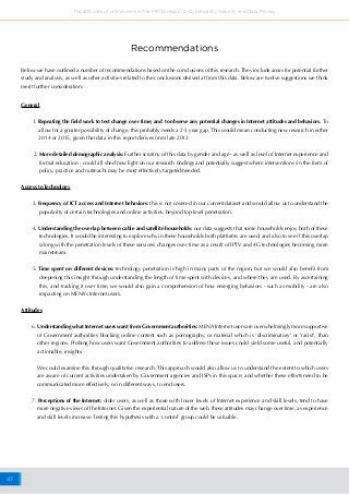 47
The attitudes of online users in the MENA region to Cybersafety, Security and Data Privacy
General
1. Repeating the field work to test change over time; and to observe any potential changes in Internet attitudes and behaviors. To
allow for a greater possibility of change, this probably needs a 2-3 year gap, This would mean conducting new research in either
2014 or 2015, given that data in this report derives from late 2012.
2. More detailed demographic analysis: Further scrutiny of this data by gender and age - as well as level of Internet experience and
formal education - could all shed new light on our research findings and potentially suggest where interventions (in the form of
policy, practice and outreach) may be most effectively targeted/needed.
Access to Technology
3. Frequency of ICT access and Internet behaviors: this is not covered in our current dataset and would allow us to understand the
popularity of certain technologies and online activities, beyond top-level penetration.
4. Understanding the overlap between cable and satellite households: our data suggests that some households enjoy both of these
technologies. It would be interesting to explore why in these households both platforms are used; and also to see if this overlap
(along with the penetration levels of these services) changes over time as a result of IPTV and 4G technologies becoming more
mainstream.
5. Time spent on different devices: technology penetration is high in many parts of the region, but we would also benefit from
deepening this insight through understanding the length of time spent with devices, and where they are used. By ascertaining
this, and tracking it over time, we would also gain a comprehension of how emerging behaviors - such as mobility - are also
impacting on MENA’s Internet users.
Attitudes
6. Understanding what Internet users want from Government authorities: MENA Internet users are overwhelmingly more supportive
of Government authorities blocking online content such as pornography, or material which is ‘discriminatory’ or ‘racist’, than
other regions. Probing how users want Government authorities to address these issues could yield some useful, and potentially
actionable, insights.
We could examine this through qualitative research. This approach would also allow us to understand the extent to which users
are aware of current activities undertaken by Government agencies and ISPs in this space; and whether these efforts need to be
communicated more effectively, or in different ways, to end users.
7. Perceptions of the Internet: older users, as well as those with lower levels of Internet experience and skill levels, tend to have
more negative views of the Internet. Given the experiential nature of the web, these attitudes may change over time, as experience
and skill levels increase. Testing this hypothesis with a ‘control’ group could be valuable.
Recommendations
Below we have outlined a number of recommendations based on the conclusions of this research. They include areas for potential further
study and analysis, as well as other activities related to the conclusions derived at from this data. Below are twelve suggestions we think
merit further consideration:
 