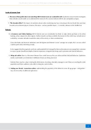 48
The attitudes of online users in the MENA region to Cybersafety, Security and Data Privacy
Levels of Concern /Trust
8. The reuse of their public data is not something MENA Internet users are comfortable with. Qualitative research which investigates
these attitudes would enable us to understand the reasons for the variance between MENA users and global averages.
9. “The Snowden Effect”: the impact of revelations about online monitoring may have a bearing on the trust levels that users have
towards various Internet players. However, this status – and any possible impact – is currently unknown in the Middle East.
Behavior
10. e-Commerce and Online Banking: MENA Internet users are considerably less likely to make online purchases or do online
banking, when compared to other regions. Further research can help us identify the reasons for this; which may include service
availability, consumer attitudes towards the safety of this activity, or other considerations.
	 Given that banks and financial institutions were the highest rated Internet “actors” amongst our sample, this is an area which
could be particularly interesting to study.
	 It also suggests that this popularity and trust could potentially be leveraged by these online players to encourage their customers
to enjoy a greater breadth and depth of Internet experience; alongside also being used to promote safer Internet behaviors.
11. Being safe online: there is a disconnect between how careful users say they are online and their declared behaviors. Qualitative
studies could enable us to determine if deliberate choices are being exercised.
	 Similarly there may be a value in testing the effectiveness of existing cybersafety messages to see if these are reaching the wider
population and those audiences who admit to being less careful online.
12. Making new friends / connections online: understanding the popularity of this behavior across all age groups – and genders -
may also be worthy of additional exploration.
 
