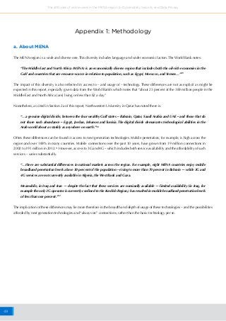 49
The attitudes of online users in the MENA region to Cybersafety, Security and Data Privacy
Appendix 1: Methodology
a. About MENA
The MENA region is a wide and diverse one. This diversity includes language and wider economic factors. The World Bank notes:
“The Middle East and North Africa (MENA) is an economically diverse region that includes both the oil-rich economies in the
Gulf and countries that are resource-scarce in relation to population, such as Egypt, Morocco, and Yemen…”49
The impact of this diversity is also reflected in access to – and usage of – technology. These differences are not as explicit as might be
expected in this report, especially given data from the World Bank’s which notes that “about 23 percent of the 300 million people in the
Middle East and North Africa [are] living on less than $2 a day.”
Nonetheless, as cited in Section 2a of this report, Northwestern University in Qatar has noted there is:
“…a genuine digital divide, between the four wealthy Gulf states – Bahrain, Qatar, Saudi Arabia and UAE – and those that do
not share such abundance – Egypt, Jordan, Lebanon and Tunisia. The digital divide demarcates technological abilities in the
Arab world about as starkly as anywhere on earth.”50
Often these differences can be found in access to next generation technologies. Mobile penetration, for example, is high across the
region and over 100% in many countries. Mobile connections over the past 10 years, have grown from 19 million connections in
2002 to 391 million in 2012.51
However, access to 3G and 4G – which includes both service availability and the affordability of such
services – varies substantially.
“…there are substantial differences in national markets across the region. For example, eight MENA countries enjoy mobile
broadband penetration levels above 50 percent of the population – rising to more than 70 percent in Bahrain — while 3G and
4G services are not currently available in Algeria, the West Bank and Gaza.
Meanwhile, in Iraq and Iran — despite the fact that these services are nominally available — limited availability (in Iraq, for
example the only 3G operator is currently confined to the Kurdish Region,) has resulted in mobile broadband penetration levels
of less than one percent.”52
The implication of these differences may lie more therefore in the breadth and depth of usage of these technologies – and the possibilities
afforded by next generation technologies and “always on” connections, rather than the basic technology per se.
 