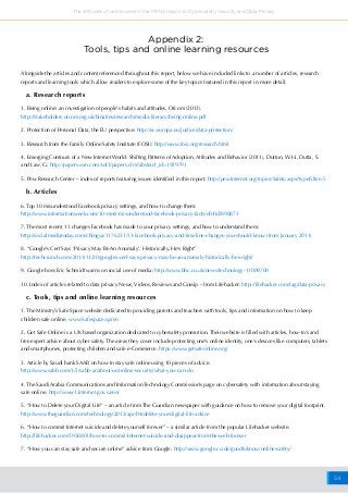 54
The attitudes of online users in the MENA region to Cybersafety, Security and Data Privacy
Appendix 2:
Tools, tips and online learning resources
Alongside the articles and content referenced throughout this report, below we have included links to a number of articles, research
reports and learning tools which allow readers to explore some of the key topics featured in this report in more detail.
a. Research reports
1. Being online: an investigation of people's habits and attitudes, Ofcom (2013).
http://stakeholders.ofcom.org.uk/binaries/research/media-literacy/being-online.pdf
2. Protection of Personal Data, the EU perspective: http://ec.europa.eu/justice/data-protection/
3. Research from the Family Online Safety Institute (FOSI): http://www.fosi.org/research.html
4. Emerging Contours of a New Internet World: Shifting Patterns of Adoption, Attitudes and Behavior (2011), Dutton, W.H., Dutta, S.
and Law, G. http://papers.ssrn.com/sol3/papers.cfm?abstract_id=1929791
5. Pew Research Center – index of reports featuring issues identified in this report: http://pewInternet.org/topics/Safety.aspx?typeFilter=5
b. Articles
6. Top 10 misunderstood Facebook privacy settings, and how to change them:
http://www.informationweek.com/10-most-misunderstood-facebook-privacy-facts/d/d-id/898873
7. The most recent 11 changes Facebook has made to your privacy settings, and how to understand them:
http://socialmediatoday.com/chingya/1176231/11-facebook-privacy-and-timeline-changes-you-should-know (from January 2013)
8. “Google’s Cerf Says ‘Privacy May Be An Anomaly’. Historically, He’s Right”
http://techcrunch.com/2013/11/20/googles-cerf-says-privacy-may-be-an-anomaly-historically-hes-right/
9. Google boss Eric Schmidt warns on social use of media: http://www.bbc.co.uk/news/technology-11009700
10. Index of articles related to data privacy News, Videos, Reviews and Gossip – from Lifehacker: http://lifehacker.com/tag/data-privacy
c. Tools, tips and online learning resources
1. The Ministry’s Safe Space website dedicated to providing parents and teachers with tools, tips and information on how to keep
children safe online. www.Safespace.qa/en
2. Get Safe Online is a UK based organization dedicated to cybersafety promotion. Their website is filled with articles, how-to’s and
free expert advice about cyber safety. The areas they cover include protecting one’s online identity, one’s devices like computers, tablets
and smartphones, protecting children and safe e-Commerce. https://www.getsafeonline.org/
3. Article by Saudi bank SAAB on how to stay safe online using 10 pieces of advice.
http://www.sabb.com/1/2/sabb-ar/about-us/online-security/what-you-can-do
4. The Saudi Arabia Communications and Information Technology Commission’s page on cybersafety with information about staying
safe online. http://www1.Internet.gov.sa/en/
5. “How to Delete your Digital Life” – an article from The Guardian newspaper with guidance on how to remove your digital footprint.
http://www.theguardian.com/technology/2013/apr/04/delete-your-digital-life-advice
6. “How to commit Internet suicide and delete yourself forever” – a similar article from the popular Lifehacker website.
http://lifehacker.com/5958801/how-to-commit-Internet-suicide-and-disappear-from-the-web-forever
7. “How you can stay safe and secure online” advice from Google. http://www.google.co.uk/goodtoknow/online-safety/
 