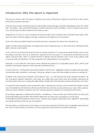 5
The attitudes of online users in the MENA region to Cybersafety, Security and Data Privacy
This report was written in early 2014 against a backdrop of news stories and discussions3
related to increased levels of cyber warfare4
and the safety of personal online data.5
Prominent recent examples include the hacking of credit and debit card data belonging to 40 million Target shoppers in the USA6
and the
theft - and reselling - of personal details belonging to 20 million South Korean credit card holders7
, as well as incidents closer to home,
such as the hacking of the Qatar Foundation’s social media accounts.8
Alongside this, 2013 also saw a series of revelations by Edward Snowden, former consultant of the US National Security Agency (NSA),
about mass online surveillance programs seemingly countenanced at the highest levels of Government.9
Events such as these have helped to keep issues related to data privacy, cybersafety and cybersecurity in the public eye.
Together with these public developments, an emerging research base is beginning to give us a sense of the privacy challenges faced by
digital consumers across the globe.
A 2013 survey by the US-based Pew Research Center, for example, found that 21% of participants reported that their email or social
networking account had at one time or another been compromised. In the same report, 12% of participants said that they have been
stalked or harassed online, whilst 11% reported the theft of important personal information such as social security numbers, bank
account and credit card information.10
For many people these will, understandably, be worrying statistics.
Meanwhile, it isn’t too difficult to find instances where individuals have behaved in an irresponsible manner online, with the result
potentially impacting them negatively on both a personal and professional level.
A recent CNN article - “Ten People Who Learned Social Media Can GetYou Fired” - highlighted a number of examples which demonstrate
why individuals need to understand – and manage – their privacy settings in a space which often straddles our private and working lives.11
In addition to this, websites such as Failbook12
and Oversharers13
show – in a more humorous and usually redacted environment – the
lack of boundaries sometimes exhibited by social media users. Despite their jocular nature, these sites nonetheless demonstrate the
increasing need for online users to manage their digital identity and apply filters to the information and personal details they share online.
It is against this wider setting that we have produced this report, examining some of the key concerns related to the attitudes of online
users in the Middle East and North Africa (MENA) towards the Internet, cybersafety, security and data privacy. Many of these questions,
which were asked in fieldwork conducted in late 2012, are being explored at a regional level in this report for the first time.
By providing an opportunity to understand the similarities – and differences – between online users in MENA and the rest of the world,
this ground-breaking report potentially offers detailed insights which can inform policy and regulation across the region.
As the Middle East’s Internet population continues to grow - and more services migrate to being online only or “digital first”- understanding
user attitudes and behaviors becomes ever more important.
This report offers us an evidence base to track changes over time and we hope that it will be the start of a longitudinal study which over
time can be of value to industry, Government, civil society organizations and researchers across MENA and beyond.
Introduction: Why this report is important
 