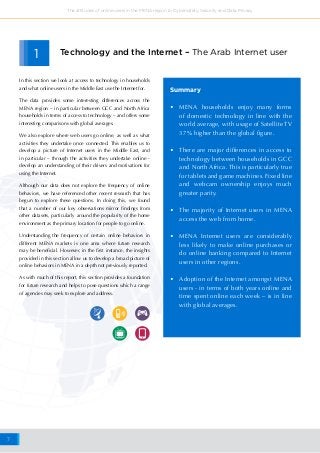 7
The attitudes of online users in the MENA region to Cybersafety, Security and Data Privacy
•	 MENA households enjoy many forms
of domestic technology in line with the
world average, with usage of Satellite TV
37% higher than the global figure.
•	 There are major differences in access to
technology between households in GCC
and North Africa. This is particularly true
for tablets and game machines. Fixed line
and webcam ownership enjoys much
greater parity.
•	 The majority of Internet users in MENA
access the web from home.
•	 MENA Internet users are considerably
less likely to make online purchases or
do online banking compared to Internet
users in other regions.
•	 Adoption of the Internet amongst MENA
users - in terms of both years online and
time spent online each week – is in line
with global averages.
Summary
Technology and the Internet – The Arab Internet user1
In this section we look at access to technology in households
and what online users in the Middle East use the Internet for.
The data provides some interesting differences across the
MENA region – in particular between GCC and North Africa
households in terms of access to technology – and offers some
interesting comparisons with global averages.
We also explore where web users go online, as well as what
activities they undertake once connected. This enables us to
develop a picture of Internet users in the Middle East, and
in particular – through the activities they undertake online -
develop an understanding of their drivers and motivations for
using the Internet.
Although our data does not explore the frequency of online
behaviors, we have referenced other recent research that has
begun to explore these questions. In doing this, we found
that a number of our key observations mirror findings from
other datasets, particularly around the popularity of the home
environment as the primary location for people to go online.
Understanding the frequency of certain online behaviors in
different MENA markets is one area where future research
may be beneficial. However, in the first instance, the insights
provided in this section allow us to develop a broad picture of
online behaviors in MENA in a depth not previously reported.
As with much of this report, this section provides a foundation
for future research and helps to pose questions which a range
of agencies may seek to explore and address.
 
