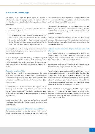 8
The attitudes of online users in the MENA region to Cybersafety, Security and Data Privacy
The Middle East is a large and diverse region. This diversity is
reflected in the range of languages used to communicate online14
as well as the access enjoyed by the MENA population to different
technologies.
As Northwestern University in Qatar recently noted in their report
on Arab media use, there is:
“…a genuine digital divide, between the four wealthy Gulf
states – Bahrain, Qatar, Saudi Arabia and UAE – and those that
do not share such abundance – Egypt, Jordan, Lebanon and
Tunisia. The digital divide demarcates technological abilities in
the Arab world about as starkly as anywhere on earth.”15
However, taken as a whole, the region has access to many forms
of domestic technology in line with – and on occasion above – the
world average (see Figure 1).
There are the only two types of technology, from the nine reported
in Figure 1, where MENA households – both collectively and at
a GCC and North Africa level – score below the world average.
These two technologies are usage of cable and ownership of MP3
players.
Television and Fixed Line
Satellite TV has a very high penetration rate across the region
(87%), well above the global average (50%). The extent of this
variance from the global norm is just one of the reasons why cable
penetration is much lower at 36% in MENA compared to a global
average of 56%.
As broadband adoption increases across the region it will be
interesting to see if satellite usage drops as users move more to
Internet Protocol television (IPTV) and other over-the-top content
(OTT) solutions,16
or whether it continues to retain such high levels
of penetration.
In other areas of technology usage, such as fixed line phones and
e-readers, availability in MENA households is broadly in line with
global averages.
Understanding regional differences within MENA
The most striking element of our data however lies in some of
the key differences which can be seen between GCC and North
African Internet users. This demonstrates the importance and value
we have seen in being able to split our MENA sample into GCC
and North Africa households/Internet users.
The extent of these differences can considerably skew the overall
MENA figures, which have been derived at by combing the GCC
and North Africa datasets, coupled with additional countries such
as Jordan and Yemen.17
Although the extent of differences may be less than initially
expected; differences do exist. This is particularly true in terms of
household access to technology (and less so, in terms of key online
attitudes and behaviors).
Tablets, Game Machines, Digital Cameras and MP3
Players
In our survey this contrast can clearly be seen in areas such as
access to tablets (70% in GCC, compared to 33% in North Africa)
and game machines/consoles (62% in the Gulf Countries versus a
total of 36% of households located in North Africa).
Further differences between GCC and North Africa households can
be seen in access to digital cameras and MP3 players.
When looking at the penetration of tablets, the high penetration of
this technology in the Gulf – which is 29% higher than the global
average, and a staggering 47% higher than the level of availability
in North Africa – results in the overall MENA figure coming out as
above the global average (49% in MENA versus 41% worldwide).
This is despite availability in North African being several percentage
points below the worldwide average (33% v 41%).
By the same token, taken in aggregate, the MENA figure for game
machines is the same as the world average, at 48%. In reality
however, the MENA figure is predominately made up of two very
different sets of take-up data (62% penetration in GCC countries
versus 36% in North Africa).
a. Access to technology
 