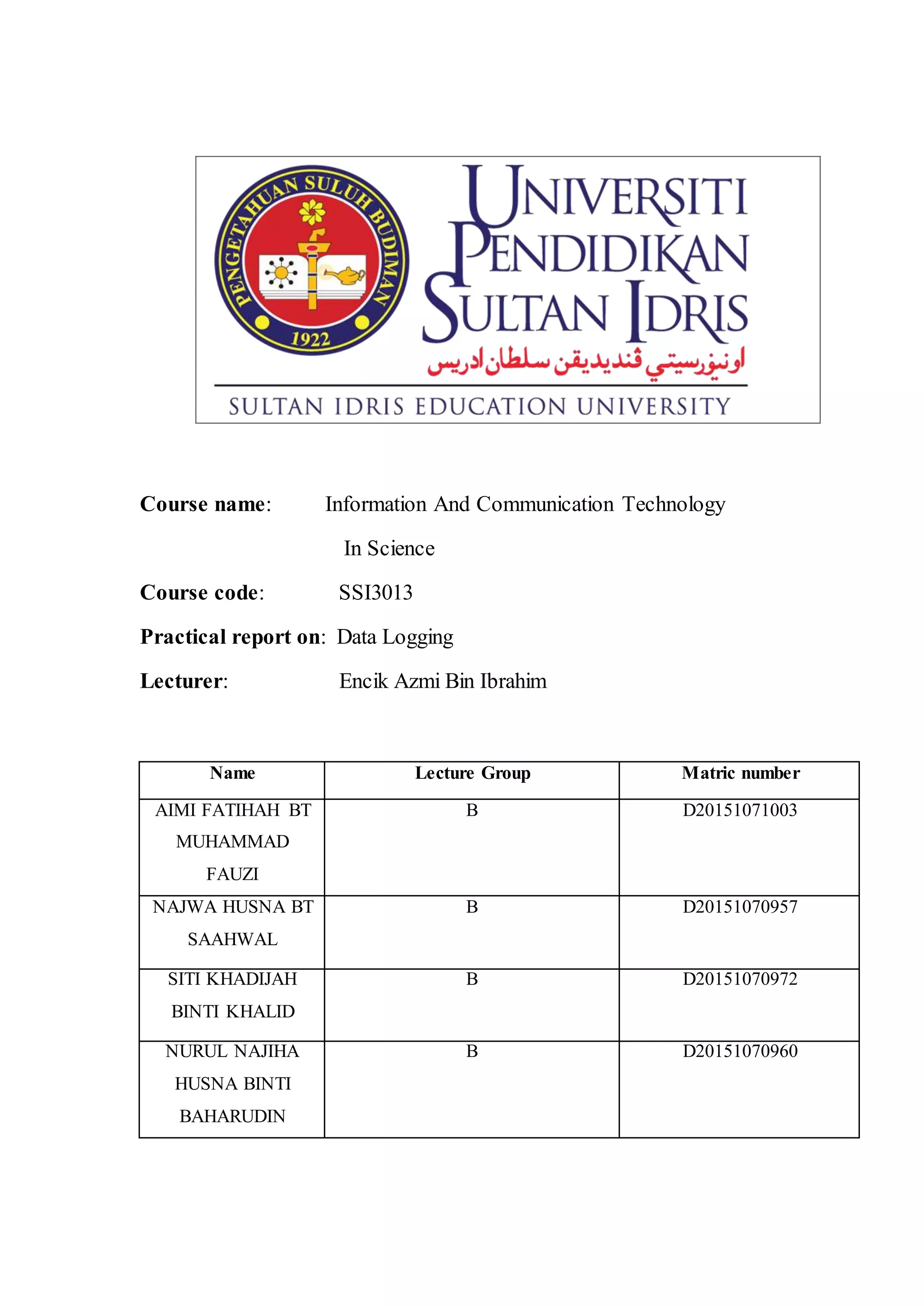 Course name: Information And Communication Technology
In Science
Course code: SSI3013
Practical report on: Data Logging
Lecturer: Encik Azmi Bin Ibrahim
Name Lecture Group Matric number
AIMI FATIHAH BT
MUHAMMAD
FAUZI
B D20151071003
NAJWA HUSNA BT
SAAHWAL
B D20151070957
SITI KHADIJAH
BINTI KHALID
B D20151070972
NURUL NAJIHA
HUSNA BINTI
BAHARUDIN
B D20151070960
 