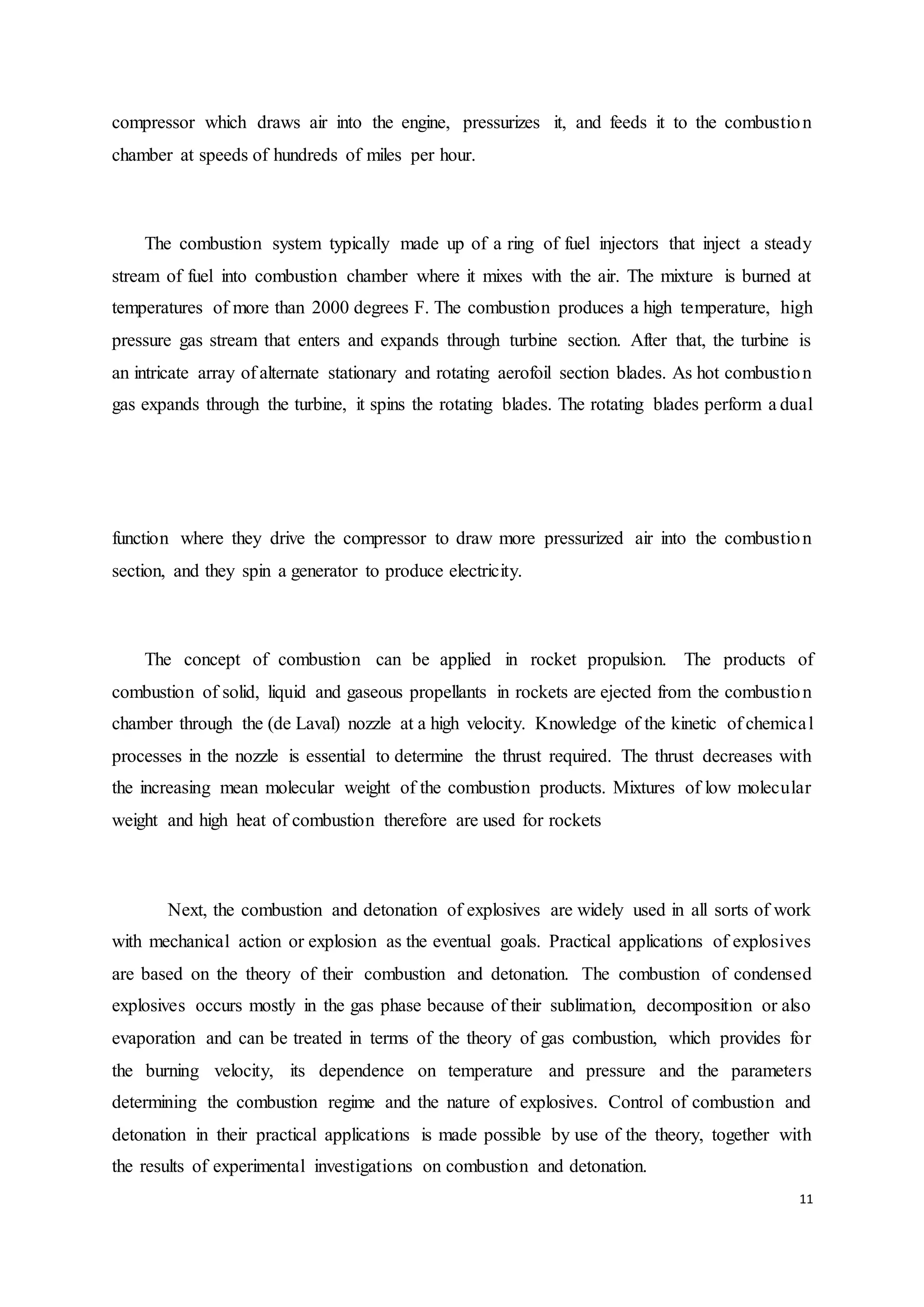 11
compressor which draws air into the engine, pressurizes it, and feeds it to the combustion
chamber at speeds of hundreds of miles per hour.
The combustion system typically made up of a ring of fuel injectors that inject a steady
stream of fuel into combustion chamber where it mixes with the air. The mixture is burned at
temperatures of more than 2000 degrees F. The combustion produces a high temperature, high
pressure gas stream that enters and expands through turbine section. After that, the turbine is
an intricate array of alternate stationary and rotating aerofoil section blades. As hot combustion
gas expands through the turbine, it spins the rotating blades. The rotating blades perform a dual
function where they drive the compressor to draw more pressurized air into the combustion
section, and they spin a generator to produce electricity.
The concept of combustion can be applied in rocket propulsion. The products of
combustion of solid, liquid and gaseous propellants in rockets are ejected from the combustion
chamber through the (de Laval) nozzle at a high velocity. Knowledge of the kinetic of chemical
processes in the nozzle is essential to determine the thrust required. The thrust decreases with
the increasing mean molecular weight of the combustion products. Mixtures of low molecular
weight and high heat of combustion therefore are used for rockets
Next, the combustion and detonation of explosives are widely used in all sorts of work
with mechanical action or explosion as the eventual goals. Practical applications of explosives
are based on the theory of their combustion and detonation. The combustion of condensed
explosives occurs mostly in the gas phase because of their sublimation, decomposition or also
evaporation and can be treated in terms of the theory of gas combustion, which provides for
the burning velocity, its dependence on temperature and pressure and the parameters
determining the combustion regime and the nature of explosives. Control of combustion and
detonation in their practical applications is made possible by use of the theory, together with
the results of experimental investigations on combustion and detonation.
 