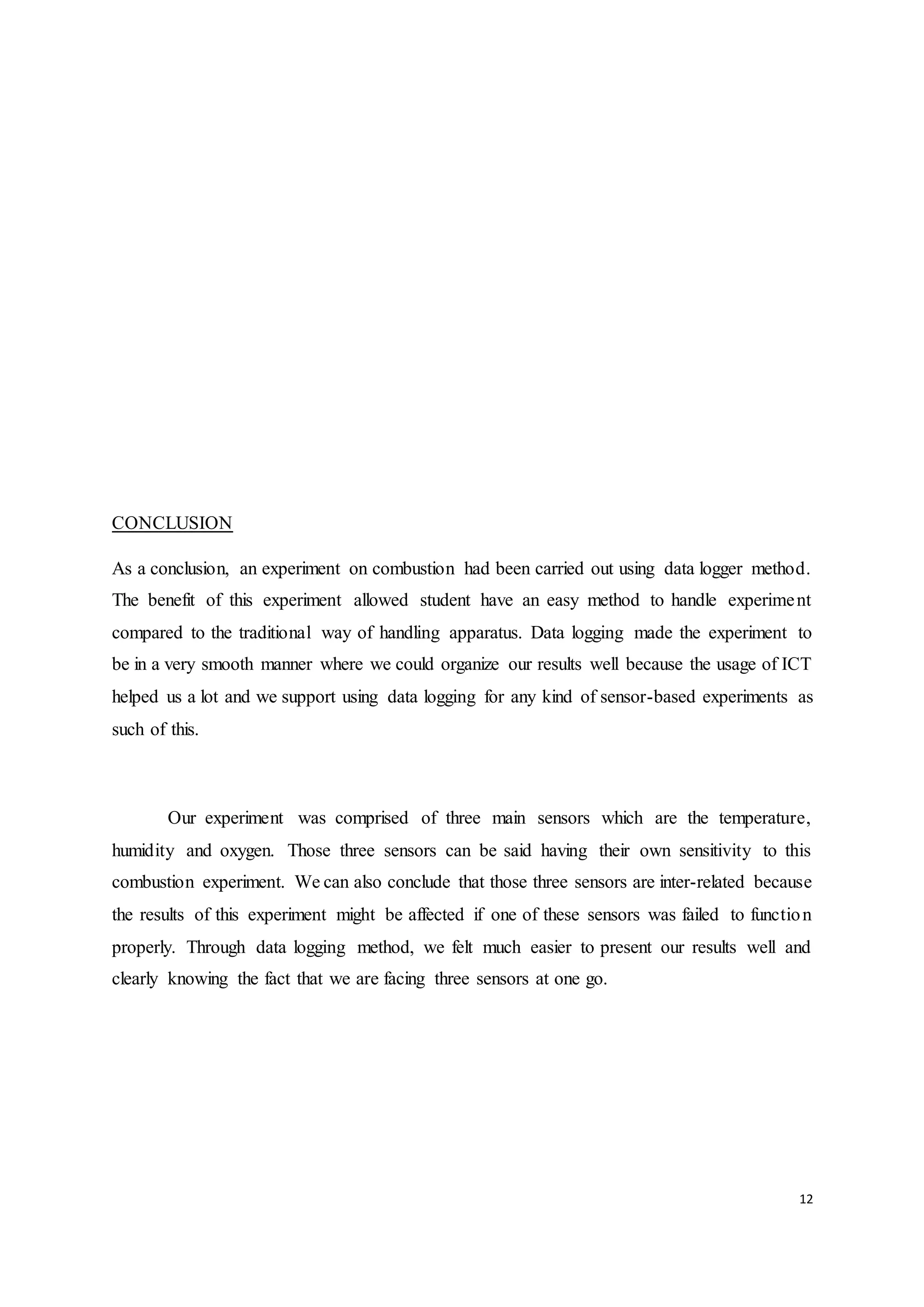 12
CONCLUSION
As a conclusion, an experiment on combustion had been carried out using data logger method.
The benefit of this experiment allowed student have an easy method to handle experiment
compared to the traditional way of handling apparatus. Data logging made the experiment to
be in a very smooth manner where we could organize our results well because the usage of ICT
helped us a lot and we support using data logging for any kind of sensor-based experiments as
such of this.
Our experiment was comprised of three main sensors which are the temperature,
humidity and oxygen. Those three sensors can be said having their own sensitivity to this
combustion experiment. We can also conclude that those three sensors are inter-related because
the results of this experiment might be affected if one of these sensors was failed to function
properly. Through data logging method, we felt much easier to present our results well and
clearly knowing the fact that we are facing three sensors at one go.
 